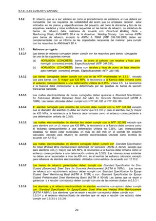 N.T.E. E.60 CONCRETO ARMADO
20
3.5.2 El refuerzo que va a ser soldado así como el procedimiento de soldadura, el cual deberá ser
compatible con los requisitos de soldabilidad del acero que se empleará, deberán estar
indicados en los planos y especificaciones del proyecto, así como la ubicación y tipo de los
empalmes soldados y otras soldaduras requeridas en las barras de refuerzo. La soldadura de
barras de refuerzo debe realizarse de acuerdo con ―Structural Welding Code –
Reinforcing Steel‖, ANSI/AWS D1.4 de la American Welding Society. Las normas ASTM
para barras de refuerzo, excepto la ASTM A 706M (NTP 339.186:2008) deben ser
complementadas con un informe de las propiedades necesarias del material para cumplir
con los requisitos de ANSI/AWS D1.4.
3.5.3 Refuerzo corrugado
3.5.3.1 Las barras de refuerzo corrugado deben cumplir con los requisitos para barras corrugadas
de una de las siguientes normas:
(a) ―HORMIGON (CONCRETO) barras de acero al carbono con resaltes y lisas para
hormigón (concreto) armado. Especificaciones‖ (NTP 341.031);
(b) ―HORMIGON (CONCRETO) barras con resaltes y lisas de acero de baja aleación
para hormigón (concreto) armado. Especificaciones‖ (NTP 339.186)
3.5.3.2 Las barras corrugadas deben cumplir con una de las NTP enumeradas en 3.5.3.1, excepto
que para barras con fy mayor que 420 MPa, la resistencia a la fluencia debe tomarse como
el esfuerzo correspondiente a una deformación unitaria de 0,35%. Véase 9.5. La resistencia
a la fluencia debe corresponder a la determinada por las pruebas de barras de sección
transversal completa.
3.5.3.3 Las mallas electrosoldadas de barras corrugadas deben ajustarse a ―Standard Specification
for Fabricated Welded Deformed Steel Bar Mats for Concrete Reinforcement‖ (ASTM A
184M). Las barras utilizadas deben cumplir con NTP 341.031 ó NTP 339.186
3.5.3.4 El alambre corrugado para refuerzo del concreto debe cumplir con la NTP 341.068 excepto
que el diámetro del alambre no debe ser menor que 5,5 mm y para el alambre con fy mayor
de 420 MPa, la resistencia a la fluencia debe tomarse como el esfuerzo correspondiente a
una deformación unitaria de 0,35%.
3.5.3.5 Las mallas electrosoldadas de alambre liso deben cumplir con la NTP 350.002 excepto que
para alambre con un fy mayor que 420 MPa, la resistencia a la fluencia debe tomarse como
el esfuerzo correspondiente a una deformación unitaria de 0,35%. Las intersecciones
soldadas no deben estar espaciadas en más de 300 mm en el sentido del esfuerzo
calculado, excepto para refuerzo de alambre electrosoldado utilizado como estribos de
acuerdo con 12.13.2.
3.5.3.6 Las mallas electrosoldadas de alambre corrugado deben cumplir con ―Standard Specification
for Steel Welded Wire Reinforcement Deformed, for Concrete‖ (ASTM A 497M), excepto que
para alambres con fy mayor que 420 MPa, la resistencia a la fluencia debe tomarse como el
esfuerzo correspondiente a una deformación unitaria de 0,35%. Las intersecciones soldadas
no deben estar espaciadas a más de 400 mm, en el sentido del esfuerzo calculado, excepto
para refuerzos de alambre electrosoldado utilizados como estribos de acuerdo con 12.13.2.
3.5.3.7 Las barras de refuerzo galvanizadas deben cumplir con ―Standard Specification for Zinc-
Coated (Galvanized) Steel Bars for Concrete Reinforcement‖ (ASTM A 767M). Las barras
de refuerzo con recubrimiento epóxico deben cumplir con ―Standard Specification for Epoxy-
Coated Steel Reinforcing Bars‖ (ASTM A 775M) o con ―Standard Specification for Epoxy-
Coated Prefabricated Steel Reinforcing Bars‖ (ASTM A 934M). Las barras que se vayan a
galvanizar o a recubrir con epóxico deben cumplir con una de las normas citadas en3.5.3.1.
3.5.3.8 Los alambres y el refuerzo electrosoldado de alambre recubiertos con epóxico deben cumplir
con ―Standard Specification for Epoxy-Coated Steel Wire and Welded Wire Reinforcement‖
(ASTM A 884M). Los alambres que se vayan a recubrir con epóxico deben cumplir con
3.5.3.4 y el refuerzo electrosoldado de alambre que se vaya a recubrir con epóxico debe
cumplir con 3.5.3.5 ó 3.5.3.6.
 