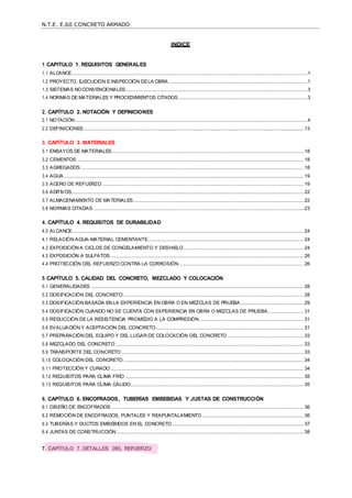 N.T.E. E.60 CONCRETO ARMADO
INDICE
1 CAPITULO 1. REQUISITOS GENERALES
1.1 ALCANCE.................................................................................................................................................................................1
1.2 PROYECTO, EJECUCIÓN E INSPECCIÓN DELA OBRA ........................................................................................................1
1.3 SISTEMAS NOCONVENCIONALES.........................................................................................................................................3
1.4 NORMAS DE MATERIALES Y PROCEDIMIENTOS CITADOS .................................................................................................3
2. CAPÍTULO 2. NOTACIÓN Y DEFINICIONES
2.1 NOTACIÓN...............................................................................................................................................................................4
2.2 DEFINICIONES ..................................................................................................................................................................... 13
3. CAPÍTULO 3. MATERIALES
3.1 ENSAYOS DE MATERIALES................................................................................................................................................ 18
3.2 CEMENTOS .......................................................................................................................................................................... 18
3.3 AGREGADOS ....................................................................................................................................................................... 18
3.4 AGUA .................................................................................................................................................................................... 19
3.5 ACERO DE REFUERZO ....................................................................................................................................................... 19
3.6 ADITIVOS.............................................................................................................................................................................. 22
3.7 ALMACENAMIENTO DE MATERIALES................................................................................................................................ 22
3.8 NORMAS CITADAS .............................................................................................................................................................. 23
4. CAPÍTULO 4. REQUISITOS DE DURABILIDAD
4.0 ALCANCE.............................................................................................................................................................................. 24
4.1 RELACIÓN AGUA-MATERIAL CEMENTANTE..................................................................................................................... 24
4.2 EXPOSICIÓN A CICLOS DE CONGELAMIENTO Y DESHIELO.......................................................................................... 24
4.3 EXPOSICIÓN A SULFATOS ................................................................................................................................................. 26
4.4 PROTECCIÓN DEL REFUERZO CONTRA LA CORROSIÓN.............................................................................................. 26
5 CAPÍTULO 5. CALIDAD DEL CONCRETO, MEZCLADO Y COLOCACIÓN
5.1 GENERALIDADES ................................................................................................................................................................ 28
5.2 DOSIFICACIÓN DEL CONCRETO ....................................................................................................................................... 28
5.3 DOSIFICACIÓN BASADA EN LA EXPERIENCIA EN OBRA O EN MEZCLAS DE PRUEBA ............................................... 29
5.4 DOSIFICACIÓN CUANDO NO SE CUENTA CON EXPERIENCIA EN OBRA O MEZCLAS DE PRUEBA........................... 31
5.5 REDUCCIÓN DE LA RESISTENCIA PROMEDIO A LA COMPRESIÓN .............................................................................. 31
5.6 EVALUACIÓN Y ACEPTACIÓN DEL CONCRETO............................................................................................................... 31
5.7 PREPARACIÓN DEL EQUIPO Y DEL LUGAR DE COLOCACIÓN DEL CONCRETO ......................................................... 33
5.8 MEZCLADO DEL CONCRETO ............................................................................................................................................. 33
5.9 TRANSPORTE DEL CONCRETO......................................................................................................................................... 33
5.10 COLOCACIÓN DEL CONCRETO ....................................................................................................................................... 34
5.11 PROTECCIÓN Y CURADO................................................................................................................................................. 34
5.12 REQUISITOS PARA CLIMA FRÍO ...................................................................................................................................... 35
5.13 REQUISITOS PARA CLIMA CÁLIDO.................................................................................................................................. 35
6. CAPÍTULO 6. ENCOFRADOS, TUBERÍAS EMBEBIDAS Y JUSTAS DE CONSTRUCCIÓN
6.1 DISEÑO DE ENCOFRADOS................................................................................................................................................. 36
6.2 REMOCIÓN DE ENCOFRADOS, PUNTALES Y REAPUNTALAMIENTO ............................................................................ 36
6.3 TUBERÍAS Y DUCTOS EMBEBIDOS EN EL CONCRETO................................................................................................... 37
6.4 JUNTAS DE CONSTRUCCIÓN............................................................................................................................................. 38
7. CAPÍTULO 7. DETALLES DEL REFUERZO
 