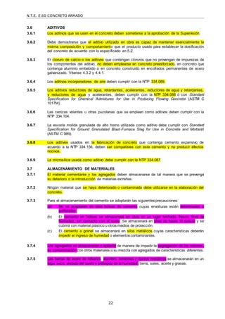 N.T.E. E.60 CONCRETO ARMADO
22
3.6 ADITIVOS
3.6.1 Los aditivos que se usen en el concreto deben someterse a la aprobación de la Supervisión.
3.6.2 Debe demostrarse que el aditivo utilizado en obra es capaz de mantener esencialmente la
misma composición y comportamiento que el producto usado para establecer la dosificación
del concreto de acuerdo con lo especificado en 5.2.
3.6.3 El cloruro de calcio o los aditivos que contengan cloruros que no provengan de impurezas de
los componentes del aditivo, no deben emplearse en concreto preesforzado, en concreto que
contenga aluminio embebido o en concreto construido en encofrados permanentes de acero
galvanizado. Véanse 4.3.2 y 4.4.1.
3.6.4 Los aditivos incorporadores de aire deben cumplir con la NTP 334.089.
3.6.5 Los aditivos reductores de agua, retardantes, acelerantes, reductores de agua y retardantes,
y reductores de agua y acelerantes, deben cumplir con la NTP 334.088 ó con ―Standard
Specification for Chemical Admixtures for Use in Producing Flowing Concrete‖ (ASTM C
1017M).
3.6.6 Las cenizas volantes u otras puzolanas que se empleen como aditivos deben cumplir con la
NTP 334.104.
3.6.7 La escoria molida granulada de alto horno utilizada como aditivo debe cumplir con ―Standard
Specification for Ground Granulated Blast-Furnace Slag for Use in Concrete and Mortars‖
(ASTM C 989).
3.6.8 Los aditivos usados en la fabricación de concreto que contenga cemento expansivo de
acuerdo a la NTP 334.156, deben ser compatibles con este cemento y no producir efectos
nocivos.
3.6.9 La microsílice usada como aditivo debe cumplir con la NTP 334.087.
3.7 ALMACENAMIENTO DE MATERIALES
3.7.1 El material cementante y los agregados deben almacenarse de tal manera que se prevenga
su deterioro o la introducción de materias extrañas.
3.7.2 Ningún material que se haya deteriorado o contaminado debe utilizarse en la elaboración del
concreto.
3.7.3 Para el almacenamiento del cemento se adoptarán las siguientes precauciones:
(a) No se aceptarán en obra bolsas de cemento cuyas envolturas estén deterioradas o
perforadas.
(b) El cemento en bolsas se almacenará en obra en un lugar techado, fresco, libre de
humedad, sin contacto con el suelo. Se almacenará en pilas de hasta 10 bolsas y se
cubrirá con material plástico u otros medios de protección.
(c) El cemento a granel se almacenará en silos metálicos cuyas características deberán
impedir el ingreso de humedad o elementoscontaminantes.
3.7.4 Los agregados se almacenarán o apilarán de manera de impedir la segregación de los mismos,
su contaminación con otros materiales o su mezcla con agregados de características diferentes.
3.7.5 Las barras de acero de refuerzo, alambre, tendones y ductos metálicos se almacenarán en un
lugar seco, aislado del suelo y protegido de la humedad, tierra, sales, aceite y grasas.
 