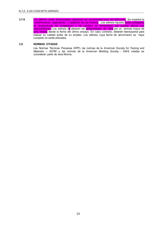 N.T.E. E.60 CONCRETO ARMADO
23
3.7.6 Los aditivos serán almacenados siguiendo las recomendaciones del fabricante. Se impedirá la
contaminación, evaporación o deterioro de los mismos. Los aditivos líquidos serán protegidos
de temperaturas de congelación y de cambios de temperatura que puedan afectar sus
características. Los aditivos no deberán ser almacenados en obra por un período mayor de
seis meses desde la fecha del último ensayo. En caso contrario, deberán reensayarse para
evaluar su calidad antes de su empleo. Los aditivos cuya fecha de vencimiento se haya
cumplido no seránutilizados.
3.8 NORMAS CITADAS
Las Normas Técnicas Peruanas (NTP), las normas de la American Society for Testing and
Materials – ASTM y las normas de la American Welding Society - AWS citadas se
consideran parte de esta Norma.
 