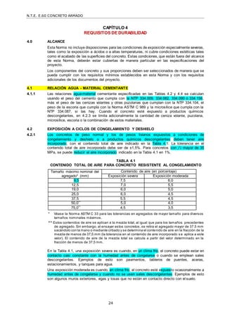 N.T.E. E.60 CONCRETO ARMADO
24
CAPÍTULO 4
REQUISITOS DE DURABILIDAD
4.0 ALCANCE
Esta Norma no incluye disposiciones para las condiciones de exposición especialmente severas,
tales como la exposición a ácidos o a altas temperaturas, ni cubre condiciones estéticas tales
como el acabado de las superficies del concreto. Estas condiciones, que están fuera del alcance
de esta Norma, deberán estar cubiertas de manera particular en las especificaciones del
proyecto.
Los componentes del concreto y sus proporciones deben ser seleccionados de manera que se
pueda cumplir con los requisitos mínimos establecidos en esta Norma y con los requisitos
adicionales de los documentos del proyecto.
4.1 RELACIÓN AGUA - MATERIAL CEMENTANTE
4.1.1 Las relaciones agua-material cementante especificadas en las Tablas 4.2 y 4.4 se calculan
usando el peso del cemento que cumpla con la NTP 334.009, 334.082, 334.090 ó 334.156,
más el peso de las cenizas volantes y otras puzolanas que cumplan con la NTP 334.104, el
peso de la escoria que cumpla con la Norma ASTM C 989 y la microsílice que cumpla con la
NTP 334.087, si las hay. Cuando el concreto esté expuesto a productos químicos
descongelantes, en 4.2.3 se limita adicionalmente la cantidad de ceniza volante, puzolana,
microsílice, escoria o la combinación de estos materiales.
4.2 EXPOSICIÓN A CICLOS DE CONGELAMIENTO Y DESHIELO
4.2.1 Los concretos de peso normal y los de pesos livianos expuestos a condiciones de
congelamiento y deshielo o a productos químicos descongelantes deben tener aire
incorporado, con el contenido total de aire indicado en la Tabla 4.1. La tolerancia en el
contenido total de aire incorporado debe ser de ±1,5%. Para concretos con f’c mayor de 35
MPa, se puede reducir el aire incorporado indicado en la Tabla 4.1 en 1%.
TABLA 4.1
CONTENIDO TOTAL DE AIRE PARA CONCRETO RESISTENTE AL CONGELAMIENTO
Tamaño máximo nominal del
agregado* (mm)
Contenido de aire (en porcentaje)
Exposición severa Exposición moderada
9,5 7,5 6,0
12,5 7,0 5,5
19,0 6,0 5,0
25,0 6,0 4,5
37,5 5,5 4,5
50,0** 5,0 4,0
75,0** 4,5 3,5
* Véase la Norma ASTM C 33 para las tolerancias en agregados de mayor tamaño para diversos
tamaños nominales máximos.
** Estos contenidos de aire se aplican a la mezcla total, al igual que para los tamaños precedentes
de agregado. Sin embargo, al ensayar estos concretos, se retira el agregado mayor de 37,5 mm
sacándolo con la mano o mediante cribado y se determina el contenido de aire en la fracción de la
mezcla de menos de 37,5 mm (la tolerancia en el contenido de aire incorporado s e aplica a este
valor). El contenido de aire de la mezcla total se calcula a partir del valor determinado en la
fracción de menos de 37,5 mm.
En la Tabla 4.1, una exposición severa es cuando, en un clima frío, el concreto puede estar en
contacto casi constante con la humedad antes de congelarse o cuando se emplean sales
descongelantes. Ejemplos de esto son pavimentos, tableros de puentes, aceras,
estacionamientos, y tanques para agua.
Una exposición moderada es cuando, en clima frío, el concreto esté expuesto ocasionalmente a
humedad antes de congelarse y cuando no se usen sales descongelantes. Ejemplos de esto
son algunos muros exteriores, vigas y losas que no están en contacto directo con el suelo.
 
