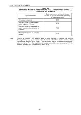 N.T.E. E.60 CONCRETO ARMADO
27
TABLA 4.5
CONTENIDO MÁXIMO DE IONES CLORURO PARA LA PROTECCIÓN CONTRA LA
CORROSIÓN DEL REFUERZO
Tipo de elemento
Contenido máximo de iones de cloruro
solubles en agua en el concreto (porcentaje
en peso del cemento)
Concreto preesforzado 0,06
Concreto armado que en servicio
estará expuesto a cloruros
0,15
Concreto armado que en servicio
estará seco o protegido contra la
humedad
1,00
Otras construcciones de concreto
armado
0,30
4.4.2 Cuando el concreto con refuerzo vaya a estar expuesto a cloruros de químicos
descongelantes, sal, agua salobre, agua de mar o salpicaduras de las mismas, deben
cumplirse los requisitos de la Tabla 4.2 para la máxima relación agua-material cementante y
valor mínimo de f’c, y los requisitos de recubrimiento mínimo del concreto de 7.7. Para
tendones preesforzados sin adherencia, véase 18.16.
 