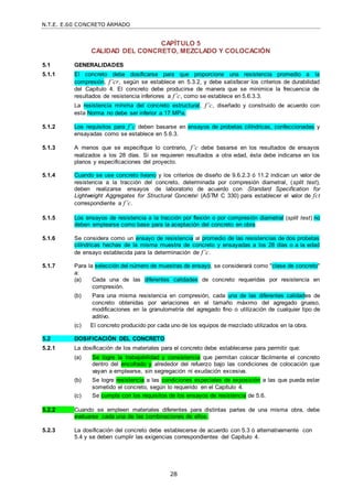 N.T.E. E.60 CONCRETO ARMADO
28
CAPÍTULO 5
CALIDAD DEL CONCRETO, MEZCLADO Y COLOCACIÓN
5.1 GENERALIDADES
5.1.1 El concreto debe dosificarse para que proporcione una resistencia promedio a la
compresión, f’cr, según se establece en 5.3.2, y debe satisfacer los criterios de durabilidad
del Capítulo 4. El concreto debe producirse de manera que se minimice la frecuencia de
resultados de resistencia inferiores a f’c, como se establece en 5.6.3.3.
La resistencia mínima del concreto estructural, f’c, diseñado y construido de acuerdo con
esta Norma no debe ser inferior a 17 MPa.
5.1.2 Los requisitos para f’c deben basarse en ensayos de probetas cilíndricas, confeccionadas y
ensayadas como se establece en 5.6.3.
5.1.3 A menos que se especifique lo contrario, f’c debe basarse en los resultados de ensayos
realizados a los 28 días. Si se requieren resultados a otra edad, ésta debe indicarse en los
planos y especificaciones del proyecto.
5.1.4 Cuando se use concreto liviano y los criterios de diseño de 9.6.2.3 ó 11.2 indican un valor de
resistencia a la tracción del concreto, determinada por compresión diametral, (split test),
deben realizarse ensayos de laboratorio de acuerdo con ―Standard Specification for
Lightweight Aggregates for Structural Concrete‖ (ASTM C 330) para establecer el valor de fct
correspondiente a f’c.
5.1.5 Los ensayos de resistencia a la tracción por flexión o por compresión diametral (split test) no
deben emplearse como base para la aceptación del concreto en obra.
5.1.6 Se considera como un ensayo de resistencia al promedio de las resistencias de dos probetas
cilíndricas hechas de la misma muestra de concreto y ensayadas a los 28 días o a la edad
de ensayo establecida para la determinación de f’c.
5.1.7 Para la selección del número de muestras de ensayo, se considerará como "clase de concreto"
a:
(a) Cada una de las diferentes calidades de concreto requeridas por resistencia en
compresión.
(b) Para una misma resistencia en compresión, cada una de las diferentes calidades de
concreto obtenidas por variaciones en el tamaño máximo del agregado grueso,
modificaciones en la granulometría del agregado fino o utilización de cualquier tipo de
aditivo.
(c) El concreto producido por cada uno de los equipos de mezclado utilizados en la obra.
5.2 DOSIFICACIÓN DEL CONCRETO
5.2.1 La dosificación de los materiales para el concreto debe establecerse para permitir que:
(a) Se logre la trabajabilidad y consistencia que permitan colocar fácilmente el concreto
dentro del encofrado y alrededor del refuerzo bajo las condiciones de colocación que
vayan a emplearse, sin segregación ni exudación excesiva.
(b) Se logre resistencia a las condiciones especiales de exposición a las que pueda estar
sometido el concreto, según lo requerido en el Capítulo 4.
(c) Se cumpla con los requisitos de los ensayos de resistencia de 5.6.
5.2.2 Cuando se empleen materiales diferentes para distintas partes de una misma obra, debe
evaluarse cada una de las combinaciones de ellos.
5.2.3 La dosificación del concreto debe establecerse de acuerdo con 5.3 ó alternativamente con
5.4 y se deben cumplir las exigencias correspondientes del Capítulo 4.
 