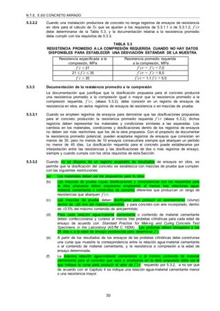 N.T.E. E.60 CONCRETO ARMADO
30
5.3.2.2 Cuando una instalación productora de concreto no tenga registros de ensayos de resistencia
en obra para el cálculo de Ss que se ajusten a los requisitos de 5.3.1.1 o de 5.3.1.2, f’cr
debe determinarse de la Tabla 5.3, y la documentación relativa a la resistencia promedio
debe cumplir con los requisitos de 5.3.3.
TABLA 5.3
RESISTENCIA PROMEDIO A LA COMPRESIÓN REQUERIDA CUANDO NO HAY DATOS
DISPONIBLES PARA ESTABLECER UNA DESVIACIÓN ESTÁNDAR DE LA MUESTRA
Resistencia especificada a la
compresión, MPa
Resistencia promedio requerida
a la compresión, MPa
f’c  21 f’cr = f’c + 7,0
21  f’c  35 f’cr = f’c + 8,5
f’c  35 f’cr = 1,1 f’c + 5,0
5.3.3 Documentación de la resistencia promedio a la compresión
La documentación que justifique que la dosificación propuesta para el concreto producirá
una resistencia promedio a la compresión igual o mayor que la resistencia promedio a la
compresión requerida, f’cr, (véase 5.3.2), debe consistir en un registro de ensayos de
resistencia en obra, en varios registros de ensayos de resistencia o en mezclas de prueba.
5.3.3.1 Cuando se empleen registros de ensayos para demostrar que las dosificaciones propuestas
para el concreto producirán la resistencia promedio requerida f’cr (véase 5.3.2), dichos
registros deben representar los materiales y condiciones similares a las esperadas. Los
cambios en los materiales, condiciones y dosificaciones dentro de los registros de ensayos
no deben ser más restrictivos que los de la obra propuesta. Con el propósito de documentar
la resistencia promedio potencial, pueden aceptarse registros de ensayos que consistan en
menos de 30, pero no menos de 10 ensayos consecutivos siempre que abarquen un período
no menor de 45 días. La dosificación requerida para el concreto puede establecerse por
interpolación entre las resistencias y las dosificaciones de dos o más registros de ensayo,
siempre y cuando cumpla con los otros requisitos de esta Sección.
5.3.3.2 Cuando no se dispone de un registro aceptable de resultados de ensayos en obra, se
permite que la dosificación del concreto se establezca con mezclas de prueba que cumplan
con las siguientes restricciones:
(a) Los materiales deben ser los propuestos para la obra.
(b) Las mezclas de prueba cuyas dosificaciones y consistencias son las requeridas para
la obra propuesta deben prepararse empleando al menos tres relaciones agua-
material cementante o contenidos de cemento diferentes que produzcan un rango de
resistencias que abarquen f’cr.
(c) Las mezclas de prueba deben dosificarse para producir un asentamiento (slump)
dentro de 20 mm del máximo permitido, y para concreto con aire incorporado, dentro
de 0.5% del máximo contenido de airepermitido.
(d) Para cada relación agua-material cementante o contenido de material cementante
deben confeccionarse y curarse al menos tres probetas cilíndricas para cada edad de
ensayo de acuerdo con ―Standard Practice for Making and Curing Concrete Test
Specimens in the Laboratory‖ (ASTM C 192M). Las probetas deben ensayarse a los
28 días o a la edad de ensayo establecida para determinar f’c.
(e) A partir de los resultados de los ensayos de las probetas cilíndricas debe construirse
una curva que muestre la correspondencia entre la relación agua-material cementante
o el contenido de material cementante, y la resistencia a compresión a la edad de
ensayo determinada.
(f) La máxima relación agua-material cementante o el mínimo contenido de material
cementante para el concreto que vaya a emplearse en la obra propuesta debe ser el
que indique la curva para producir el valor de f’cr requerido por 5.3.2, a no ser que
de acuerdo con el Capítulo 4 se indique una relación agua-material cementante menor
o una resistencia mayor.
 