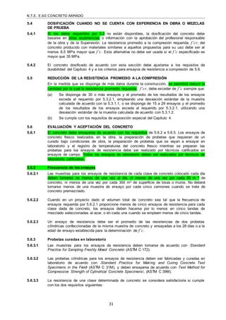 N.T.E. E.60 CONCRETO ARMADO
31
5.4 DOSIFICACIÓN CUANDO NO SE CUENTA CON EXPERIENCIA EN OBRA O MEZCLAS
DE PRUEBA
5.4.1 Si los datos requeridos por 5.3 no están disponibles, la dosificación del concreto debe
basarse en otras experiencias o información con la aprobación del profesional responsable
de la obra y de la Supervisión. La resistencia promedio a la compresión requerida, f’cr, del
concreto producido con materiales similares a aquellos propuestos para su uso debe ser al
menos 8,5 MPa mayor que f’c. Esta alternativa no debe ser usada si el f’c especificado es
mayor que 35 MPa.
5.4.2 El concreto dosificado de acuerdo con esta sección debe ajustarse a los requisitos de
durabilidad del Capítulo 4 y a los criterios para ensayos de resistencia a compresión de 5.6.
5.5 REDUCCIÓN DE LA RESISTENCIA PROMEDIO A LA COMPRESIÓN
En la medida que se disponga de más datos durante la construcción, se permitirá reducir la
cantidad por la cual la resistencia promedio requerida, f’cr, debe exceder de f’c siempre que:
(a) Se disponga de 30 o más ensayos y el promedio de los resultados de los ensayos
exceda el requerido por 5.3.2.1, empleando una desviación estándar de la muestra
calculada de acuerdo con la 5.3.1.1, o se disponga de 15 a 29 ensayos y el promedio
de los resultados de los ensayos exceda al requerido por 5.3.2.1, utilizando una
desviación estándar de la muestra calculada de acuerdo con 5.3.1.2.
(b) Se cumpla con los requisitos de exposición especial del Capítulo 4.
5.6 EVALUACIÓN Y ACEPTACIÓN DEL CONCRETO
5.6.1 El concreto debe ensayarse de acuerdo con los requisitos de 5.6.2 a 5.6.5. Los ensayos de
concreto fresco realizados en la obra, la preparación de probetas que requieran de un
curado bajo condiciones de obra, la preparación de probetas que se vayan a ensayar en
laboratorio y el registro de temperaturas del concreto fresco mientras se preparan las
probetas para los ensayos de resistencia debe ser realizado por técnicos calificados en
ensayos de campo. Todos los ensayos de laboratorio deben ser realizados por técnicos de
laboratorio calificados.
5.6.2 Frecuencia de los ensayos
5.6.2.1 Las muestras para los ensayos de resistencia de cada clase de concreto colocado cada día
deben tomarse no menos de una vez al día, ni menos de una vez por cada 50 m 3 de
concreto, ni menos de una vez por cada 300 m2 de superficie de losas o muros. No deberá
tomarse menos de una muestra de ensayo por cada cinco camiones cuando se trate de
concreto premezclado.
5.6.2.2 Cuando en un proyecto dado el volumen total de concreto sea tal que la frecuencia de
ensayos requerida por 5.6.2.1 proporcione menos de cinco ensayos de resistencia para cada
clase dada de concreto, los ensayos deben hacerse por lo menos en cinco tandas de
mezclado seleccionadas al azar, o en cada una cuando se empleen menos de cinco tandas.
5.6.2.3 Un ensayo de resistencia debe ser el promedio de las resistencias de dos probetas
cilíndricas confeccionadas de la misma muestra de concreto y ensayadas a los 28 días o a la
edad de ensayo establecida para la determinación de f’c.
5.6.3 Probetas curadas en laboratorio
5.6.3.1 Las muestras para los ensayos de resistencia deben tomarse de acuerdo con ―Standard
Practice for Sampling Freshly Mixed Concrete‖ (ASTM C 172).
5.6.3.2 Las probetas cilíndricas para los ensayos de resistencia deben ser fabricadas y curadas en
laboratorio de acuerdo con ―Standard Practice for Making and Curing Concrete Test
Specimens in the Field‖ (ASTM C 31M), y deben ensayarse de acuerdo con ―Test Method for
Compressive Strength of Cylindrical Concrete Specimens‖, (ASTM C 39M).
5.6.3.3 La resistencia de una clase determinada de concreto se considera satisfactoria si cumple
con los dos requisitos siguientes:
 