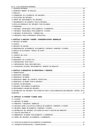 N.T.E. E.60 CONCRETO ARMADO
7.1 GANCHOS ESTÁNDAR..........................................................................................................................................................39
7.2 DIÁMETROS MÍNIMOS DE DOBLADO..................................................................................................................................39
7.3 DOBLADO..............................................................................................................................................................................40
7.4 CONDICIONES DE LA SUPERFICIE DEL REFUERZO..........................................................................................................40
7.5 COLOCACIÓN DEL REFUERZO.............................................................................................................................................40
7.6 LÍMITES DEL ESPACIAMIENTO DEL REFUERZO.................................................................................................................41
7.7 RECUBRIMIENTO DE CONCRETO PARA EL REFUERZO....................................................................................................42
7.8 DETALLES ESPECIALES DEL REFUERZO PARA COLUMNAS...........................................................................................43
7.9 CONEXIONES .........................................................................................................................................................................44
7.10 REFUERZO TRANSVERSAL PARA ELEMENTOS A COMPRESIÓN..................................................................................44
7.11 REFUERZO TRANSVERSAL PARA ELEMENTOS A FLEXIÓN...........................................................................................46
7.12 REFUERZO DE RETRACCIÓN Y TEMPERATURA..............................................................................................................46
7.13 REQUISITOS PARA LA INTEGRIDAD ESTRUCTURAL.......................................................................................................46
8. CAPÍTULO 8. ANÁLISIS Y DISEÑO - CONSIDERACIONES GENERALES
8.1 MÉTODOS DE DISEÑO..........................................................................................................................................................48
8.2 CARGAS ................................................................................................................................................................................48
8.3 MÉTODOS DE ANÁLISIS.......................................................................................................................................................48
8.4 REDISTRIBUCIÓN DE MOMENTOS EN ELEMENTOS CONTINUOS SOMETIDOS A FLEXIÓN..........................................49
8.5 MÓDULO DE ELASTICIDAD Y MÓDULO DE CORTE...........................................................................................................50
8.6 RIGIDEZ ..................................................................................................................................................................................50
8.7 LONGITUD DEL VANO..........................................................................................................................................................50
8.8 COLUMNAS............................................................................................................................................................................51
8.9 DISPOSICIÓN DE LA CARGA VIVA......................................................................................................................................51
8.10 DISPOSICIONES PARA VIGAS T........................................................................................................................................51
8.11 DISPOSICIONES PARA LOSAS NERVADAS .....................................................................................................................52
8.12 ACABADODE LOS PISOS, REVESTIMIENTOS, ESPESOR DE DESGASTE....................................................................52
9. CAPÍTULO 9. REQUISITOS DE RESISTENCIA Y SERVICIO
9.1 GENERALIDADES...................................................................................................................................................................53
9.2 RESISTENCIA REQUERIDA....................................................................................................................................................53
9.3 RESISTENCIA DE DISEÑO....................................................................................................................................................54
9.4 RESISTENCIA MÍNIMA DEL CONCRETO ESTRUCTURAL...................................................................................................54
9.5 RESISTENCIA DE DISEÑO PARA EL REFUERZO................................................................................................................55
9.6 CONTROL DE DEFLEXIONES................................................................................................................................................55
9.7 REFUERZO POR CAMBIOS VOLUMÉTRICOS .......................................................................................................................60
9.8 ESPACIAMIENTO MÁXIMO DEL REFUERZO.........................................................................................................................61
9.9 DISTRIBUCIÓN DEL REFUERZO POR FLEXIÓN EN VIGAS Y LOSAS ARMADAS EN UNA DIRECCIÓN. CONTROL DE LA
FISURACIÓN.................................................................................................................................................................................61
10. CAPÍTULO 10. FLEXIÓN Y CARGA AXIAL
10.1 ALCANCE.............................................................................................................................................................................64
10.2 HIPÓTESIS DE DISEÑO.......................................................................................................................................................64
10.3 PRINCIPIOS Y REQUISITOS GENERALES .........................................................................................................................64
10.4 DISTANCIA ENTRE LOS APOYOS LATERALES DE ELEMENTOS SOMETIDOS A FLEXIÓN..........................................65
10.5 REFUERZO MÍNIMO EN ELEMENTOS SOMETIDOS A FLEXIÓN......................................................................................65
10.6 DISTRIBUCIÓN DEL REFUERZO DE FLEXIÓN EN VIGAS Y LOSAS EN UNA DIRECCIÓN..............................................66
10.7 VIGAS DE GRAN PERALTE.................................................................................................................................................66
10.8 DIMENSIONES DE DISEÑO PARA ELEMENTOS A COMPRESIÓN...................................................................................66
10.9 LÍMITES DEL REFUERZO DE ELEMENTOS A COMPRESIÓN...........................................................................................67
10.10 EFECTOS DE ESBELTEZ EN ELEMENTOS A COMPRESIÓN....................................................................................... 67
10.11 MOMENTOS MAGNIFICADOS — GENERALIDADES ..................................................................................................... 67
 