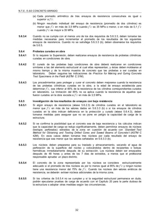 N.T.E. E.60 CONCRETO ARMADO
32
(a) Cada promedio aritmético de tres ensayos de resistencia consecutivos es igual o
superior a f’c.
(b) Ningún resultado individual del ensayo de resistencia (promedio de dos cilindros) es
menor que f’c en más de 3,5 MPa cuando f’c es 35 MPa o menor, o en más de 0,1 f’c
cuando f’c es mayor a 35 MPa.
5.6.3.4 Cuando no se cumpla con al menos uno de los dos requisitos de 5.6.3.3, deben tomarse las
medidas necesarias para incrementar el promedio de los resultados de los siguientes
ensayos de resistencia. Cuando no se satisfaga 5.6.3.3 (b), deben observarse los requisitos
de 5.6.5.
5.6.4 Probetas curadas en obra
5.6.4.1 Si lo requiere la Supervisión, deben realizarse ensayos de resistencia de probetas cilíndricas
curadas en condiciones de obra.
5.6.4.2 El curado de las probetas bajo condiciones de obra deberá realizarse en condiciones
similares a las del elemento estructural al cual ellas representan, y éstas deben moldearse al
mismo tiempo y de la misma muestra de concreto que las probetas a ser curadas en
laboratorio. Deben seguirse las indicaciones de ―Practice for Making and Curing Concrete
Test Specimens in the Field‖ (ASTM C 31M).
5.6.4.3 Los procedimientos para proteger y curar el concreto deben mejorarse cuando la resistencia
de las probetas cilíndricas curadas en la obra, a la edad de ensayo establecida para
determinar f’c, sea inferior al 85% de la resistencia de los cilindros correspondientes curados
en laboratorio. La limitación del 85% no se aplica cuando la resistencia de aquellos que
fueron curados en la obra exceda a f’c en más de 3,5 MPa.
5.6.5 Investigación de los resultados de ensayos con baja resistencia
5.6.5.1 Si algún ensayo de resistencia (véase 5.6.2.3) de cilindros curados en el laboratorio es
menor que f’c en más de los valores dados en 5.6.3.3 (b) o si los ensayos de cilindros
curados en la obra indican deficiencia en la protección y curado (véase 5.6.4.3), deben
tomarse medidas para asegurar que no se pone en peligro la capacidad de carga de la
estructura.
5.6.5.2 Si se confirma la posibilidad que el concreto sea de baja resistencia y los cálculos indican
que la capacidad de carga se redujo significativamente, deben permitirse ensayos de núcleos
(testigos perforados) extraídos de la zona en cuestión de acuerdo con ―Standard Test
Method for Obtaining and Testing Drilled Cores and Sawed Beams of Concrete ‖ (ASTM C
42M). En esos casos deben tomarse tres núcleos por cada resultado del ensayo de
resistencia que sea menor que los valores señalados en 5.6.3.3 (b).
5.6.5.3 Los núcleos deben prepararse para su traslado y almacenamiento, secando el agua de
perforación de la superficie del núcleo y colocándolos dentro de recipientes o bolsas
herméticas inmediatamente después de su extracción. Los núcleos deben ser ensayados
después de 48 horas y antes de los 7 días de extraídos, a menos que el profesional
responsable apruebe un plazo distinto.
5.6.5.4 El concreto de la zona representada por los núcleos se considera estructuralmente
adecuado si el promedio de tres núcleos es por lo menos igual al 85% de f’c y ningún núcleo
tiene una resistencia menor del 75% de f’c. Cuando los núcleos den valores erráticos de
resistencia, se deberán extraer núcleos adicionales de la misma zona.
5.6.5.5 Si los criterios de 5.6.5.4 no se cumplen y si la seguridad estructural permanece en duda,
podrán ejecutarse pruebas de carga de acuerdo con el Capítulo 20 para la parte dudosa de
la estructura o adoptar otras medidas según las circunstancias.
 