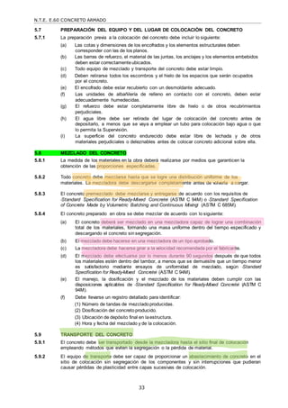 N.T.E. E.60 CONCRETO ARMADO
33
5.7 PREPARACIÓN DEL EQUIPO Y DEL LUGAR DE COLOCACIÓN DEL CONCRETO
5.7.1 La preparación previa a la colocación del concreto debe incluir lo siguiente:
(a) Las cotas y dimensiones de los encofrados y los elementos estructurales deben
corresponder con las de los planos.
(b) Las barras de refuerzo, el material de las juntas, los anclajes y los elementos embebidos
deben estar correctamente ubicados.
(c) Todo equipo de mezclado y transporte del concreto debe estar limpio.
(d) Deben retirarse todos los escombros y el hielo de los espacios que serán ocupados
por el concreto.
(e) El encofrado debe estar recubierto con un desmoldante adecuado.
(f) Las unidades de albañilería de relleno en contacto con el concreto, deben estar
adecuadamente humedecidas.
(g) El refuerzo debe estar completamente libre de hielo o de otros recubrimientos
perjudiciales.
(h) El agua libre debe ser retirada del lugar de colocación del concreto antes de
depositarlo, a menos que se vaya a emplear un tubo para colocación bajo agua o que
lo permita la Supervisión.
(i) La superficie del concreto endurecido debe estar libre de lechada y de otros
materiales perjudiciales o deleznables antes de colocar concreto adicional sobre ella.
5.8 MEZCLADO DEL CONCRETO
5.8.1 La medida de los materiales en la obra deberá realizarse por medios que garanticen la
obtención de las proporciones especificadas.
5.8.2 Todo concreto debe mezclarse hasta que se logre una distribución uniforme de los
materiales. La mezcladora debe descargarse completamente antes de volverla a cargar.
5.8.3 El concreto premezclado debe mezclarse y entregarse de acuerdo con los requisitos de
―Standard Specification for Ready-Mixed Concrete‖ (ASTM C 94M) o ―Standard Specification
of Concrete Made by Volumetric Batching and Continuous Mixing‖ (ASTM C 685M).
5.8.4 El concreto preparado en obra se debe mezclar de acuerdo con lo siguiente:
(a) El concreto deberá ser mezclado en una mezcladora capaz de lograr una combinación
total de los materiales, formando una masa uniforme dentro del tiempo especificado y
descargando el concreto sin segregación.
(b) El mezclado debe hacerse en una mezcladora de un tipo aprobado.
(c) La mezcladora debe hacerse girar a la velocidad recomendada por el fabricante.
(d) El mezclado debe efectuarse por lo menos durante 90 segundos después de que todos
los materiales estén dentro del tambor, a menos que se demuestre que un tiempo menor
es satisfactorio mediante ensayos de uniformidad de mezclado, según ―Standard
Specification for Ready-Mixed Concrete‖ (ASTM C 94M).
(e) El manejo, la dosificación y el mezclado de los materiales deben cumplir con las
disposiciones aplicables de ―Standard Specification for Ready-Mixed Concrete‖ (ASTM C
94M).
(f) Debe llevarse un registro detallado para identificar:
(1) Número de tandas de mezcladoproducidas.
(2) Dosificación del concretoproducido.
(3) Ubicación de depósito final en laestructura.
(4) Hora y fecha del mezclado y de la colocación.
5.9 TRANSPORTE DEL CONCRETO
5.9.1 El concreto debe ser transportado desde la mezcladora hasta el sitio final de colocación
empleando métodos que eviten la segregación o la pérdida de material.
5.9.2 El equipo de transporte debe ser capaz de proporcionar un abastecimiento de concreto en el
sitio de colocación sin segregación de los componentes y sin interrupciones que pudieran
causar pérdidas de plasticidad entre capas sucesivas de colocación.
 
