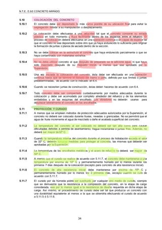 N.T.E. E.60 CONCRETO ARMADO
34
5.10 COLOCACIÓN DEL CONCRETO
5.10.1 El concreto debe ser depositado lo más cerca posible de su ubicación final para evitar la
segregación debida a su manipulación o desplazamiento.
5.10.2 La colocación debe efectuarse a una velocidad tal que el concreto conserve su estado
plástico en todo momento y fluya fácilmente dentro de los espacios entre el refuerzo. El
proceso de colocación deberá efectuarse en una operación continua o en capas de espesor tal
que el concreto no sea depositado sobre otro que ya haya endurecido lo suficiente para originar
la formación de juntas o planos de vaciado dentro de la sección.
5.10.3 No se debe colocar en la estructura el concreto que haya endurecido parcialmente o que se
haya contaminado con materiales extraños.
5.10.4 No se debe utilizar concreto al que después de preparado se le adicione agua, ni que haya
sido mezclado después de su fraguado inicial, a menos que sea aprobado por la
Supervisión.
5.10.5 Una vez iniciada la colocación del concreto, ésta debe ser efectuada en una operación
continua hasta que se termine el llenado del tramo o paño, definido por sus límites o juntas
predeterminadas, de acuerdo con lo indicado en 6.4.
5.10.6 Cuando se necesiten juntas de construcción, éstas deben hacerse de acuerdo con 6.4.
5.10.7 Todo concreto debe ser compactado cuidadosamente por medios adecuados durante la
colocación y debe ser acomodado por completo alrededor del refuerzo y de los elementos
embebidos y en las esquinas del encofrado. Los vibradores no deberán usarse para
desplazar lateralmente el concreto en los encofrados.
5.11 PROTECCIÓN Y CURADO
5.11.1 A menos que se empleen métodos de protección adecuados autorizados por la Supervisión, el
concreto no deberá ser colocado durante lluvias, nevadas o granizadas. No se permitirá que el
agua de lluvia incremente el agua de mezclado o dañe el acabado superficial del concreto.
5.11.2 La temperatura del concreto al ser colocado no deberá ser tan alta como para causar
dificultades debidas a pérdida de asentamiento, fragua instantánea o juntas frías. Además, no
deberá ser mayor de32º C.
5.11.3 Cuando la temperatura interna del concreto durante el proceso de hidratación exceda el valor
de 32º C, deberán tomarse medidas para proteger al concreto, las mismas que deberán ser
aprobadas por laSupervisión.
5.11.4 La temperatura de los encofrados metálicos y el acero de refuerzo no deberá ser mayor de
50º C.
5.11.5 A menos que el curado se realice de acuerdo con 5.11.7, el concreto debe mantenerse a una
temperatura por encima de 10º C y permanentemente húmedo por lo menos durante los
primeros 7 días después de la colocación (excepto para concreto de alta resistencia inicial).
5.11.6 El concreto de alta resistencia inicial debe mantenerse por encima de 10º C y
permanentemente húmedo por lo menos los 3 primeros días, excepto cuando se cure de
acuerdo con 5.11.7.
5.11.7 El curado por vía húmeda podrá ser sustituido por cualquier otro medio de curado, siempre
que se demuestre que la resistencia a la compresión del concreto, en la etapa de carga
considerada, sea por lo menos igual a la resistencia de diseño requerida en dicha etapa de
carga. Así mismo, el procedimiento de curado debe ser tal que produzca un concreto con
una durabilidad equivalente al menos a la que se obtendría efectuando el curado de acuerdo
a 5.11.5 ó 5.11.6.
 