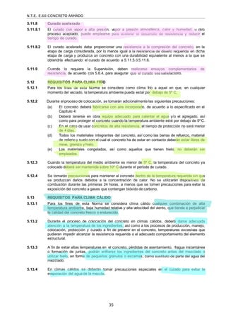 N.T.E. E.60 CONCRETO ARMADO
35
5.11.8 Curado acelerado
5.11.8.1 El curado con vapor a alta presión, vapor a presión atmosférica, calor y humedad, u otro
proceso aceptado, puede emplearse para acelerar el desarrollo de resistencia y reducir el
tiempo de curado.
5.11.8.2 El curado acelerado debe proporcionar una resistencia a la compresión del concreto, en la
etapa de carga considerada, por lo menos igual a la resistencia de diseño requerida en dicha
etapa de carga y produzca un concreto con una durabilidad equivalente al menos a la que se
obtendría efectuando el curado de acuerdo a 5.11.5 ó 5.11.6.
5.11.9 Cuando lo requiera la Supervisión, deben realizarse ensayos complementarios de
resistencia, de acuerdo con 5.6.4, para asegurar que el curado sea satisfactorio.
5.12 REQUISITOS PARA CLIMA FRÍO
5.12.1 Para los fines de esta Norma se considera como clima frío a aquel en que, en cualquier
momento del vaciado, la temperatura ambiente pueda estar por debajo de 5º C.
5.12.2 Durante el proceso de colocación, se tomarán adicionalmente las siguientes precauciones:
(a) El concreto deberá fabricarse con aire incorporado, de acuerdo a lo especificado en el
Capítulo 4.
(b) Deberá tenerse en obra equipo adecuado para calentar el agua y/o el agregado, así
como para proteger el concreto cuando la temperatura ambiente esté por debajo de 5º C.
(c) En el caso de usar concretos de alta resistencia, el tiempo de protección no será menor
de 4 días.
(d) Todos los materiales integrantes del concreto, así como las barras de refuerzo, material
de relleno y suelo con el cual el concreto ha de estar en contacto deberán estar libres de
nieve, granizo y hielo.
(e) Los materiales congelados, así como aquellos que tienen hielo, no deberán ser
empleados.
5.12.3 Cuando la temperatura del medio ambiente es menor de 5º C, la temperatura del concreto ya
colocado deberá ser mantenida sobre 10º C durante el período de curado.
5.12.4 Se tomarán precauciones para mantener al concreto dentro de la temperatura requerida sin que
se produzcan daños debidos a la concentración de calor. No se utilizarán dispositivos de
combustión durante las primeras 24 horas, a menos que se tomen precauciones para evitar la
exposición del concreto a gases que contengan bióxido de carbono.
5.13 REQUISITOS PARA CLIMA CÁLIDO
5.13.1 Para los fines de esta Norma se considera clima cálido cualquier combinación de alta
temperatura ambiente, baja humedad relativa y alta velocidad del viento, que tienda a perjudicar
la calidad del concreto fresco o endurecido.
5.13.2 Durante el proceso de colocación del concreto en climas cálidos, deberá darse adecuada
atención a la temperatura de los ingredientes, así como a los procesos de producción, manejo,
colocación, protección y curado a fin de prevenir en el concreto, temperaturas excesivas que
pudieran impedir alcanzar la resistencia requerida o el adecuado comportamiento del elemento
estructural.
5.13.3 A fin de evitar altas temperaturas en el concreto, pérdidas de asentamiento, fragua instantánea
o formación de juntas, podrán enfriarse los ingredientes del concreto antes del mezclado o
utilizar hielo, en forma de pequeños gránulos o escamas, como sustituto de parte del agua del
mezclado.
5.13.4 En climas cálidos se deberán tomar precauciones especiales en el curado para evitar la
evaporación del agua de la mezcla.
 