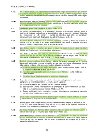 N.T.E. E.60 CONCRETO ARMADO
37
6.2.2.2 No se deben aplicar, a la estructura sin apuntalamiento, cargas de construcción que excedan
la suma de las cargas muertas y vivas utilizadas en el diseño, a menos que por medio de un
análisis estructural se demuestre que existe resistencia suficiente para soportar estas cargas
adicionales.
6.2.2.3 Los encofrados para elementos de concreto preesforzado no deben ser removidos hasta que
se haya aplicado suficiente preesfuerzo para permitir que el elemento soporte su propio peso
y las cargas de construcción previstas.
6.3 TUBERÍAS Y DUCTOS EMBEBIDOS EN EL CONCRETO
6.3.1 Se permite, previa aprobación de la supervisión, embeber en el concreto tuberías, ductos e
insertos de cualquier material que no sea perjudicial para el concreto y que esté dentro de
las limitaciones de 6.3, siempre y cuando se considere que ellos no reemplazan
estructuralmente al concreto desplazado, excepto en lo previsto en 6.3.6.
6.3.2 No deben dejarse embebidos en el concreto estructural, tuberías y ductos de aluminio, a
menos que se recubran o se pinten adecuadamente para evitar la reacción concreto-
aluminio, o la acción electrolítica entre el aluminio y el acero.
6.3.3 Los ductos, tuberías e insertos que pasen a través de losas, muros o vigas, no deben
debilitar significativamente la resistencia de la estructura.
6.3.4 Los ductos y tuberías, junto con sus conexiones, embebidas en una columna, no deben
ocupar más del 4% del área de la sección transversal que se empleó para calcular su
resistencia, o de la requerida para la protección contra el fuego.
6.3.5 Excepto cuando los planos de los ductos y tuberías hayan sido aprobados por el ingeniero
estructural, las tuberías y ductos embebidos en una losa, muro o viga (diferentes de los que
sólo pasan a través de estos elementos) deben satisfacer lo siguiente:
(a) No deben tener dimensiones exteriores mayores que la tercera parte del espesor total de
la losa, muro o viga, donde estén embebidos.
(b) No deben estar espaciados a menos de tres veces su diámetro o ancho medido de
centro a centro.
(c) No deben afectar significativamente la resistencia del elemento.
6.3.6 Se puede considerar que los ductos, tuberías e insertos sustituyen estructuralmente en
compresión al concreto desplazado si cumplen con lo siguiente:
(a) No estén expuestos a la corrosión o a otra causa de deterioro.
(b) Sean de acero o hierro sin revestimiento o galvanizado, de espesor no menor que el del
tubo de acero calibre estándar número 40 (Schedule 40).
(c) Tengan un diámetro interior nominal no superior a 50 mm y estén separados no menos de
tres diámetros medidos centro a centro.
6.3.7 Las tuberías y sus conexiones deben diseñarse para resistir los efectos del fluido, la presión
y la temperatura a las cuales van a estar sometidas.
6.3.8 Ningún líquido, gas o vapor (salvo el agua cuya temperatura y presión no excedan de 32º C
ni de 0,35 MPa respectivamente) debe circular o colocarse en las tuberías hasta que el
concreto haya alcanzado su resistencia de diseño.
6.3.9 En losas macizas, las tuberías deben colocarse entre las capas de refuerzo superior e
inferior, a menos que se requieran para irradiar calor o fundir nieve.
6.3.10 El recubrimiento de concreto para las tuberías y sus conexiones no debe ser menor de
40 mm en superficies de concreto expuestas a la intemperie o en contacto con el suelo, ni
menor de 20 mm en aquellas que no estén directamente en contacto con el suelo o
expuestas a la intemperie.
 