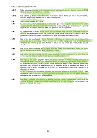 N.T.E. E.60 CONCRETO ARMADO
38
6.3.11 Debe colocarse refuerzo en la dirección normal a la tubería, con un área no menor de 0,002
veces el área de la sección de concreto.
6.3.12 Las tuberías y ductos deben fabricarse e instalarse de tal forma que no se requiera cortar,
doblar o desplazar el refuerzo de su posición apropiada.
6.4 JUNTAS DE CONSTRUCCIÓN
6.4.1 Es importante, para la integridad de la estructura, que todas las juntas de construcción estén
cuidadosamente definidas en los documentos de construcción y que se construyan según lo
especificado. Cualquier variación debe ser aprobada por la supervisión.
6.4.2 La superficie del concreto en las juntas de construcción debe limpiarse y debe estar libre de
lechada. Inmediatamente antes de iniciar una nueva etapa de colocación del concreto, las
juntas de construcción deben humedecerse y debe eliminarse el agua empozada.
6.4.3 Las juntas de construcción deben hacerse y ubicarse de manera que no perjudiquen la
resistencia de la estructura. Deben tomarse las medidas apropiadas para la transferencia
completa de cortante y de otras fuerzas a través de las juntas de construcción (véase
11.7.9).
6.4.4 Las juntas de construcción en los pisos y techos deben estar localizadas dentro del tercio
central del vano de las losas, vigas y vigas principales.
6.4.5 Las juntas de construcción en las vigas principales deben desplazarse a una distancia
mínima de dos veces el ancho de las vigas que las intercepten.
6.4.6 Las vigas y las losas apoyadas sobre columnas o muros no deben vaciarse hasta que el
concreto del apoyo vertical haya endurecido hasta el punto que haya dejado de ser plástico.
La espera en la colocación del concreto de los elementos apoyados en columnas y muros es
necesaria para prevenir el agrietamiento en la interfase entre el elemento de apoyo y el
elemento que se apoya, causado por la exudación y asentamiento plástico del concreto en el
elemento de apoyo.
En los sistemas de encofrados basados en vaciados continuos de muros y losas, esta
disposición podrá obviarse, si la experiencia acumulada en el uso de estos sistemas
demuestra que no se suscita este problema.
6.4.7 Las vigas, capiteles de columnas y ábacos de losas, deben considerarse como parte del
sistema de losas y deben construirse monolíticamente con las mismas, a menos que en los
planos se indique otra cosa.
 