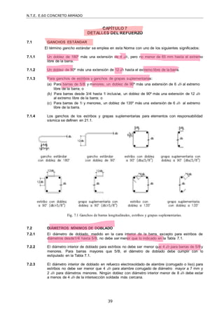 N.T.E. E.60 CONCRETO ARMADO
39
CAPÍTULO 7
DETALLES DEL REFUERZO
7.1 GANCHOS ESTÁNDAR
El término gancho estándar se emplea en esta Norma con uno de los siguientes significados:
7.1.1 Un doblez de 180º más una extensión de 4 db, pero no menor de 65 mm hasta el extremo
libre de la barra.
7.1.2 Un doblez de 90º más una extensión de 12 db hasta el extremo libre de la barra.
7.1.3 Para ganchos de estribos y ganchos de grapas suplementarias:
(a) Para barras de 5/8‖ y menores, un doblez de 90º más una extensión de 6 db al extremo
libre de la barra; o
(b) Para barras desde 3/4‖ hasta 1‖ inclusive, un doblez de 90º más una extensión de 12 db
al extremo libre de la barra; o
(c) Para barras de 1‖ y menores, un doblez de 135º más una extensión de 6 db al extremo
libre de la barra.
7.1.4 Los ganchos de los estribos y grapas suplementarias para elementos con responsabilidad
sísmica se definen en 21.1.
Fig. 7.1 Ganchos de barras longitudinales, estribos y grapas suplementarias.
7.2 DIÁMETROS MÍNIMOS DE DOBLADO
7.2.1 El diámetro de doblado, medido en la cara interior de la barra, excepto para estribos de
diámetros desde1/4‖ hasta 5/8‖, no debe ser menor que lo indicado en la Tabla 7.1.
7.2.2 El diámetro interior de doblado para estribos no debe ser menor que 4 db para barras de 5/8‖y
menores. Para barras mayores que 5/8‖, el diámetro de doblado debe cumplir con lo
estipulado en la Tabla 7.1.
7.2.3 El diámetro interior de doblado en refuerzo electrosoldado de alambre (corrugado o liso) para
estribos no debe ser menor que 4 db para alambre corrugado de diámetro mayor a 7 mm y
2 db para diámetros menores. Ningún doblez con diámetro interior menor de 8 db debe estar
a menos de 4 db de la intersección soldada más cercana.
 