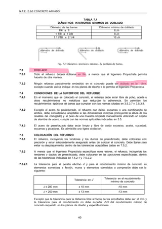N.T.E. E.60 CONCRETO ARMADO
40
TABLA 7.1
DIÁMETROS INTERIORES MÍNIMOS DE DOBLADO
Diámetro de las barras Diámetro mínimo de doblado
1/4‖ a 1‖ 6 db
1 1/8‖ a 1 3/8‖ 8 db
1 11/16‖ a 2 1/4‖ 10 db
Fig. 7.2 Diámetros interiores mínimos de doblado de barras.
7.3 DOBLADO
7.3.1 Todo el refuerzo deberá doblarse en frío, a menos que el Ingeniero Proyectista permita
hacerlo de otra manera.
7.3.2 Ningún refuerzo parcialmente embebido en el concreto puede ser doblado en la obra,
excepto cuando así se indique en los planos de diseño o lo permita el Ingeniero Proyectista.
7.4 CONDICIONES DE LA SUPERFICIE DEL REFUERZO
7.4.1 En el momento que es colocado el concreto, el refuerzo debe estar libre de polvo, aceite u
otros recubrimientos no metálicos que reduzcan la adherencia. Se permiten los
recubrimientos epóxicos de barras que cumplan con las normas citadas en 3.5.3.7 y 3.5.3.8.
7.4.2 Excepto el acero de preesforzado, el refuerzo con óxido, escamas o una combinación de
ambos, debe considerarse aceptable si las dimensiones mínimas (incluyendo la altura de los
resaltes del corrugado) y el peso de una muestra limpiada manualmente utilizando un cepillo
de alambre de acero, cumple con las normas aplicables indicadas en 3.5.
7.4.3 El acero de preesforzado debe estar limpio y libre de óxido excesivo, aceite, suciedad,
escamas y picaduras. Es admisible una ligera oxidación.
7.5 COLOCACIÓN DEL REFUERZO
7.5.1 El refuerzo, incluyendo los tendones y los ductos de preesforzado, debe colocarse con
precisión y estar adecuadamente asegurado antes de colocar el concreto. Debe fijarse para
evitar su desplazamiento dentro de las tolerancias aceptables dadas en 7.5.2.
7.5.2 A menos que el Ingeniero Proyectista especifique otros valores, el refuerzo, incluyendo los
tendones y ductos de preesforzado, debe colocarse en las posiciones especificadas, dentro
de las tolerancias indicadas en 7.5.2.1 y 7.5.2.2.
7.5.2.1 La tolerancia para el peralte efectivo d y para el recubrimiento mínimo de concreto en
elementos sometidos a flexión, muros y elementos sometidos a compresión debe ser la
siguiente:
Tolerancia en d Tolerancia en el recubrimiento
mínimo de concreto
d ≤ 200 mm ± 10 mm -10 mm
d > 200 mm ± 13 mm -13 mm
Excepto que la tolerancia para la distancia libre al fondo de los encofrados debe ser -6 mm y
la tolerancia para el recubrimiento no debe exceder -1/3 del recubrimiento mínimo de
concreto requerido en los planos de diseño y especificaciones.
 
