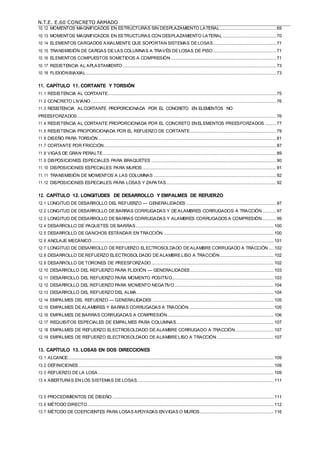 N.T.E. E.60 CONCRETO ARMADO
10.12 MOMENTOS MAGNIFICADOS EN ESTRUCTURAS SIN DESPLAZAMIENTO LATERAL .............................................. 69
10.13 MOMENTOS MAGNIFICADOS EN ESTRUCTURAS CON DESPLAZAMIENTO LATERAL ............................................ 70
10.14 ELEMENTOS CARGADOS AXIALMENTE QUE SOPORTAN SISTEMAS DE LOSAS.................................................... 71
10.15 TRANSMISIÓN DE CARGAS DE LAS COLUMNAS A TRAVÉS DE LOSAS DE PISO.................................................... 71
10.16 ELEMENTOS COMPUESTOS SOMETIDOS A COMPRESIÓN....................................................................................... 71
10.17 RESISTENCIA AL APLASTAMIENTO............................................................................................................................... 73
10.18 FLEXIÓNBIAXIAL............................................................................................................................................................. 73
11. CAPÍTULO 11. CORTANTE Y TORSIÓN
11.1 RESISTENCIA AL CORTANTE........................................................................................................................................... 75
11.2 CONCRETO LIVIANO......................................................................................................................................................... 76
11.3 RESISTENCIA AL CORTANTE PROPORCIONADA POR EL CONCRETO EN ELEMENTOS NO
PREESFORZADOS .................................................................................................................................................................... 76
11.4 RESISTENCIA AL CORTANTE PROPORCIONADA POR EL CONCRETO ENELEMENTOS PREESFORZADOS ......... 77
11.5 RESISTENCIA PROPORCIONADA POR EL REFUERZO DE CORTANTE....................................................................... 79
11.6 DISEÑO PARA TORSIÓN................................................................................................................................................... 81
11.7 CORTANTE POR FRICCIÓN.............................................................................................................................................. 87
11.8 VIGAS DE GRAN PERALTE............................................................................................................................................... 89
11.9 DISPOSICIONES ESPECIALES PARA BRAQUETES ....................................................................................................... 90
11.10 DISPOSICIONES ESPECIALES PARA MUROS .............................................................................................................. 91
11.11 TRANSMISIÓN DE MOMENTOS A LAS COLUMNAS ..................................................................................................... 92
11.12 DISPOSICIONES ESPECIALES PARA LOSAS Y ZAPATAS........................................................................................... 92
12. CAPÍTULO 12. LONGITUDES DE DESARROLLO Y EMPALMES DE REFUERZO
12.1 LONGITUD DE DESARROLLO DEL REFUERZO — GENERALIDADES .......................................................................... 97
12.2 LONGITUD DE DESARROLLO DE BARRAS CORRUGADAS Y DE ALAMBRES CORRUGADOS A TRACCIÓN ........... 97
12.3 LONGITUD DE DESARROLLO DE BARRAS CORRUGADAS Y ALAMBRES CORRUGADOS A COMPRESIÓN ........... 99
12.4 DESARROLLO DE PAQUETES DE BARRAS.................................................................................................................. 100
12.5 DESARROLLO DE GANCHOS ESTÁNDAR EN TRACCIÓN ........................................................................................... 100
12.6 ANCLAJE MECÁNICO...................................................................................................................................................... 101
12.7 LONGITUD DE DESARROLLO DE REFUERZO ELECTROSOLDADO DE ALAMBRE CORRUGADO A TRACCIÓN .... 102
12.8 DESARROLLO DE REFUERZO ELECTROSOLDADO DE ALAMBRE LISO A TRACCIÓN ............................................ 102
12.9 DESARROLLO DE TORONES DE PREESFORZADO..................................................................................................... 102
12.10 DESARROLLO DEL REFUERZO PARA FLEXIÓN — GENERALIDADES..................................................................... 103
12.11 DESARROLLO DEL REFUERZO PARA MOMENTO POSITIVO.................................................................................... 103
12.12 DESARROLLO DEL REFUERZO PARA MOMENTO NEGATIVO.................................................................................. 104
12.13 DESARROLLO DEL REFUERZO DEL ALMA ................................................................................................................. 104
12.14 EMPALMES DEL REFUERZO — GENERALIDADES .................................................................................................... 105
12.15 EMPALMES DE ALAMBRES Y BARRAS CORRUGADAS A TRACCIÓN...................................................................... 105
12.16 EMPALMES DE BARRAS CORRUGADAS A COMPRESIÓN........................................................................................ 106
12.17 REQUISITOS ESPECIALES DE EMPALMES PARA COLUMNAS ................................................................................ 107
12.18 EMPALMES DE REFUERZO ELECTROSOLDADO DE ALAMBRE CORRUGADO A TRACCIÓN................................ 107
12.19 EMPALMES DE REFUERZO ELECTROSOLDADO DE ALAMBRE LISO A TRACCIÓN............................................... 107
13. CAPÍTULO 13. LOSAS EN DOS DIRECCIONES
13.1 ALCANCE.......................................................................................................................................................................... 109
13.2 DEFINICIONES ................................................................................................................................................................. 109
13.3 REFUERZO DE LA LOSA ................................................................................................................................................. 109
13.4 ABERTURAS EN LOS SISTEMAS DE LOSAS................................................................................................................. 111
13.5 PROCEDIMIENTOS DE DISEÑO ..................................................................................................................................... 111
13.6 MÉTODO DIRECTO.......................................................................................................................................................... 112
13.7 MÉTODO DE COEFICIENTES PARA LOSAS APOYADAS ENVIGAS O MUROS............................................................. 116
 