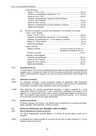 N.T.E. E.60 CONCRETO ARMADO
43
- Otros elementos:
Barras 1 11/16‖ y 2 1/4‖ ...................................................................................................50 mm
Tendones de preesforzado mayores de 1 1/2‖ .......................................................50 mm
Barras de 3/4‖ a 1 3/8‖ .....................................................................................................40 mm
Tendones de preesforzado mayores de 5/8‖ de diámetro
y hasta 1 1/2‖ de diámetro .............................................................................................40 mm
Barras Nº 5/8‖ y menores ...............................................................................................30 mm
Tendones de preesforzado de 5/8‖ de diámetro y menores ...............................30 mm
Mallas electrosoldadas........................................................................... 30 mm
(b) Concreto no expuesto a la acción de la intemperie ni en contacto con el suelo:
- Losas, muros, viguetas:
Barras 1 11/16‖ y 2 1/4‖ ...................................................................................................30 mm
Tendones de preesforzado mayores de 1 1/2‖ de diámetro ................................30 mm
Tendones de preesforzado de 1 1/2‖ de diámetro y menores ..............................20 mm
Barras de 1 3/8‖ y menores ..............................................................................................16 mm
Mallas electrosoldadas.............................................................................16 mm
- Vigas, columnas:
Refuerzo principal.........................................db, pero no menor de 16 mm sin
necesidad de exceder de 40 mm
Estribos y espirales ...............................................................................10 mm
- Cáscaras y losas plegadas:
Tendones de preesforzado ......................................................................20 mm
Barras de 3/4‖ y mayores ................................................................................................16 mm
Barras No. 5/8‖ y menores .............................................................................................10 mm
Mallas electrosoldadas............................................................................10 mm
7.7.4 Paquetes de barras
El recubrimiento mínimo para los paquetes de barras debe ser igual al diámetro equivalente del
paquete, pero no necesita ser mayor de 50 mm, excepto para concreto construido contra el
suelo y permanentemente expuesto a él, caso en el cual el recubrimiento mínimo debe ser de
70 mm.
7.7.5 Ambientes corrosivos
7.7.5.1 En ambientes corrosivos u otras condiciones severas de exposición, debe aumentarse
adecuadamente el espesor del recubrimiento de concreto y debe tomarse en consideración
su densidad y porosidad o debe disponerse de otro tipo de protección.
7.7.5.2 Para elementos de concreto preesforzado expuestos a medios corrosivos o a otras
condiciones severas de exposición, y que se encuentran clasificadas como Clase T en el
Capítulo 18, el recubrimiento mínimo para el refuerzo preesforzado deberá incrementarse en
50%. Este requisito puede obviarse si la zona precomprimida de tracción no se encuentra
en tracción bajo la acción de las cargas permanentes.
7.7.6 Ampliaciones futuras
El refuerzo expuesto, los insertos y las platinas que se pretendan unir a ampliaciones futuras
deben protegerse adecuadamente contra la corrosión.
7.8 DETALLES ESPECIALES DEL REFUERZO PARA COLUMNAS
7.8.1 Barras dobladas por cambio de sección
Las barras longitudinales dobladas debido a un cambio de sección deben cumplir con lo
siguiente:
7.8.1.1 La pendiente de la parte inclinada de una barra de este tipo no debe exceder de 1 a 6 con
respecto al eje de la columna.
 
