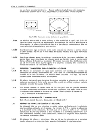 N.T.E. E.60 CONCRETO ARMADO
46
de una barra apoyada lateralmente. Cuando las barras longitudinales estén localizadas
alrededor del perímetro de un círculo, se permite el uso de un estribo circular completo.
Fig. 7.10.5.3 Separación máxima de barras sin apoyo lateral.
7.10.5.4 La distancia vertical entre el primer estribo y la parte superior de la zapata, viga o losa no
debe ser mayor a la mitad del espaciamiento entre estribos. La distancia vertical entre el
último estribo y el refuerzo horizontal más bajo de la viga, ábaco o losa superior no debe ser
mayor a la mitad del espaciamiento entre estribos.
7.10.5.5 Cuando concurran vigas o ménsulas en las cuatro caras de una columna, se permite colocar
el último estribo a no más de 75 mm debajo del refuerzo más bajo de la viga o ménsula de
menor altura.
7.10.5.6 Cuando se coloquen pernos de anclaje en los extremos de las columnas o pedestales, los
pernos deben estar circundados por refuerzo lateral que también rodee al menos cuatro
barras verticales de la columna o pedestal. El refuerzo transversal debe distribuirse dentro
de 125 mm medidos desde el parte superior de la columna o pedestal y debe consistir en al
menos dos barras de 1/2‖ o tres barras de 3/8‖.
7.11 REFUERZO TRANSVERSAL PARA ELEMENTOS A FLEXIÓN
7.11.1 El refuerzo en compresión en vigas debe confinarse con estribos que cumplan las
limitaciones de tamaño y espaciamiento de 7.10.5 o bien con un refuerzo electrosoldado de
alambre de un área equivalente. Los estribos deben colocarse a lo largo de toda la
distancia donde se requiera refuerzo en compresión.
7.11.2 El refuerzo transversal para elementos de pórticos sometidos a esfuerzos de torsión o a
esfuerzos reversibles de flexión en los apoyos debe consistir en estribos cerrados o espirales
colocados alrededor del refuerzo de flexión.
7.11.3 Los estribos cerrados se deben formar de una sola pieza con sus ganchos extremos
colocados superpuestos abrazando la misma barra longitudinal, o se deben formar de una o
dos piezas unidas mediante un empalme por traslape Clase B (longitud de traslape de
1,3 d ) o anclándolas de acuerdo con 12.13.
7.12 REFUERZO DE RETRACCIÓN Y TEMPERATURA
Este refuerzo deberá disponerse de acuerdo a lo indicado en 9.7.
7.13 REQUISITOS PARA LA INTEGRIDAD ESTRUCTURAL
La integridad total de una estructura se puede mejorar significativamente introduciendo
algunos detalles adicionales en el refuerzo. La intención de 7.13 es mejorar la redundancia
y la ductilidad en las estructuras, de modo que, en el caso de daño en un elemento
estructural o de una carga anormal, el daño resultante en la estructura pueda limitarse a un
área relativamente pequeña y como consecuencia, la estructura tenga una mayor posibilidad
de mantener la estabilidad global.
7.13.1 El detallado del refuerzo y conexiones, debe ser tal que los elementos de la estructura
queden eficazmente unidos entre sí para garantizar la integridad de toda la estructura.
 
