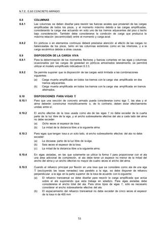 N.T.E. E.60 CONCRETO ARMADO
51
8.8 COLUMNAS
8.8.1 Las columnas se deben diseñar para resistir las fuerzas axiales que provienen de las cargas
amplificadas de todos los pisos, y el momento máximo debido a las cargas amplificadas,
considerando la carga viva actuando en solo uno de los tramos adyacentes del piso o techo
bajo consideración. También debe considerarse la condición de carga que produzca la
máxima relación (excentricidad) entre el momento y carga axial.
8.8.2 En pórticos o en elementos continuos deberá prestarse atención al efecto de las cargas no
balanceadas de los pisos, tanto en las columnas exteriores como en las interiores, y a la
carga excéntrica debida a otras causas.
8.9 DISPOSICIÓN DE LA CARGA VIVA
8.9.1 Para la determinación de los momentos flectores y fuerzas cortantes en las vigas y columnas
ocasionados por las cargas de gravedad en pórticos arriostrados lateralmente, se permitirá
utilizar el modelo simplificado indicadoen 8.3.3.
8.9.2 Se permite suponer que la disposición de las cargas está limitada a las combinaciones
siguientes:
(a) Carga muerta amplificada en todos los tramos con la carga viva amplificada en dos
tramos adyacentes.
(b) Carga muerta amplificada en todos los tramos con la carga viva amplificada en tramos
alternados.
8.10 DISPOSICIONES PARA VIGAS T
8.10.1 Para que una sección de concreto armado pueda considerarse como viga T, las alas y el
alma deberán construirse monolíticamente o, de lo contrario, deben estar efectivamente
unidas entre sí.
8.10.2 El ancho efectivo de la losa usada como ala de las vigas T no debe exceder de la cuarta
parte de la luz libre de la viga, y el ancho sobresaliente efectivo del ala a cada lado del alma
no debe exceder:
(a) Ocho veces el espesor de losa.
(b) La mitad de la distancia libre a la siguiente alma
8.10.3 Para vigas que tengan losa a un solo lado, el ancho sobresaliente efectivo del ala no debe
exceder:
(a) La doceava parte de la luz libre de la viga.
(b) Seis veces el espesor de la losa.
(c) La mitad de la distancia libre a la siguiente alma.
8.10.4 En vigas aisladas, en las que solamente se utilice la forma T para proporcionar con el ala
una área adicional de compresión, el ala debe tener un espesor no menor de la mitad del
ancho del alma y un ancho efectivo no mayor de cuatro veces el ancho del alma.
8.10.5 Cuando el refuerzo principal por flexión en una losa que se considere como ala de una viga
T (excluyendo las losas nervadas) sea paralelo a la viga, se debe disponer de refuerzo
perpendicular a la viga en la parte superior de la losa de acuerdo con lo siguiente:
(a) El refuerzo transversal se debe diseñar para resistir la carga amplificada que actúa
sobre el ala suponiendo que esta trabaja en voladizo. Para vigas aisladas debe
considerarse el ancho total del ala. Para otros tipos de vigas T, sólo es necesario
considerar el ancho sobresaliente efectivo del ala.
(b) El espaciamiento del refuerzo transversal no debe exceder de cinco veces el espesor
de la losa ni de 400 mm
 