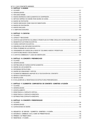 N.T.E. E.60 CONCRETO ARMADO
14. CAPÍTULO 14. MUROS
14.1 ALCANCE.......................................................................................................................................................................... 121
14.2 GENERALIDADES ............................................................................................................................................................ 121
14.3 REFUERZO MÍNIMO......................................................................................................................................................... 121
14.4 MUROS DISEÑADOS COMO ELEMENTOS EN COMPRESIÓN..................................................................................... 122
14.5 MÉTODO EMPÍRICO DE DISEÑO PARA MUROS DE CARGA ....................................................................................... 122
14.6 MUROS NO PORTANTES ................................................................................................................................................ 122
14.7 MUROS EMPLEADOS COMO VIGAS DE CIMENTACIÓN .............................................................................................. 122
14.8 MUROS DE CONTENCIÓN............................................................................................................................................... 122
14.9 MUROS ANCLADOS......................................................................................................................................................... 123
14.10 ABERTURAS EN MUROS ............................................................................................................................................... 123
15. CAPÍTULO 15. ZAPATAS
15.1 ALCANCE.......................................................................................................................................................................... 124
15.2 CARGAS Y REACCIONES................................................................................................................................................ 124
15.3 ZAPATAS QUE SOPORTAN COLUMNAS O PEDESTALES DE FORMA CIRCULAR O DE POLÍGONO REGULAR.... 124
15.4 MOMENTOS FLECTORES EN ZAPATAS........................................................................................................................ 124
15.5 FUERZA CORTANTE EN ZAPATAS................................................................................................................................ 125
15.6 DESARROLLO DEL REFUERZO EN ZAPATAS .............................................................................................................. 125
15.7 PERALTE MÍNIMO DE LAS ZAPATAS............................................................................................................................. 126
15.8 TRANSMISIÓN DE FUERZAS EN LA BASE DE COLUMNAS, MUROS O PEDESTALES ............................................. 126
15.9 ZAPATAS INCLINADAS O ESCALONADAS .................................................................................................................... 127
15.10 ZAPATAS COMBINADAS Y LOSAS DE CIMENTACIÓN ............................................................................................... 127
16. CAPÍTULO 16. CONCRETO PREFABRICADO
16.1 ALCANCE.......................................................................................................................................................................... 128
16.2 GENERALIDADES ............................................................................................................................................................ 128
16.3 DISTRIBUCIÓN DE FUERZAS ENTRE ELEMENTOS ..................................................................................................... 128
16.4 DISEÑO DE LOS ELEMENTOS........................................................................................................................................ 128
16.5 INTEGRIDAD ESTRUCTURAL ......................................................................................................................................... 129
16.6 DISEÑO DE CONEXIONES Y APOYOS........................................................................................................................... 130
16.7 ELEMENTOS EMBEBIDOS DESPUÉS DE LA COLOCACIÓN DEL CONCRETO........................................................... 131
16.8 MARCAS E IDENTIFICACIÓN.......................................................................................................................................... 131
16.9 MANIPULACIÓN ............................................................................................................................................................... 131
16.10 EVALUACIÓN DE LA RESISTENCIA DE ESTRUCTURAS PREFABRICADAS............................................................. 131
17. CAPÍTULO 17. ELEMENTOS COMPUESTOS DE CONCRETO SOMETIDO A FLEXIÓN
17.1 ALCANCE.......................................................................................................................................................................... 132
17.2 GENERALIDADES ............................................................................................................................................................ 132
17.3 APUNTALAMIENTO.......................................................................................................................................................... 132
17.4 RESISTENCIA AL CORTANTE VERTICAL ...................................................................................................................... 132
17.5 RESISTENCIA AL CORTANTE HORIZONTAL................................................................................................................. 132
17.6 ESTRIBOS PARA CORTANTE HORIZONTAL ................................................................................................................. 133
18. CAPÍTULO 18. CONCRETO PREESFORZADO
18.1 ALCANCE.......................................................................................................................................................................... 134
18.2 GENERALIDADES ............................................................................................................................................................ 134
18.3 SUPOSICIONES DE DISEÑO........................................................................................................................................... 134
18.4 REQUISITOS DE SERVICIO - ELEMENTOS SOMETIDOS A FLEXIÓN............................................................................135
18.5 ESFUERZOS ADMISIBLES EN EL ACERO DE PREESFORZADO....................................................................................135
18.6 PÉRDIDAS DE PREESFUERZO.........................................................................................................................................136
18.7 RESISTENCIA A FLEXIÓN.................................................................................................................................................137
 