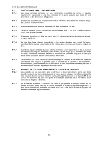N.T.E. E.60 CONCRETO ARMADO
52
8.11 DISPOSICIONES PARA LOSAS NERVADAS
8.11.1 Las losas nervadas consisten en una combinación monolítica de nervios o viguetas
regularmente espaciados y una losa colocada en la parte superior que actúa en una
dirección o en dos direcciones ortogonales.
8.11.2 El ancho de las nervaduras no debe ser menor de 100 mm y debe tener una altura no mayor
de 3,5 veces su ancho mínimo.
8.11.3 El espaciamiento libre entre las nervaduras no debe exceder de 750 mm.
8.11.4 Las losas nervadas que no cumplan con las limitaciones de 8.11.1 a 8.11.3, deben diseñarse
como losas y vigas comunes.
8.11.5 El espesor de la losa no debe ser menor que 1/12 de la distancia libre entre las nervaduras,
ni menor de 50 mm.
8.11.6 La losa debe llevar refuerzo perpendicular a los nervios diseñado para resistir la flexión,
considerando las cargas concentradas si las hubiera, pero no menor que el que se estipula en
9.7.
8.11.7 Cuando se requiera embeber ductos o tuberías en la losa según lo permitido en 6.3, el espesor
de ésta en cualquier punto deberá ser, como mínimo, 25 mm mayor que la altura total del ducto
o tubería. Se deberán considerar refuerzos o ensanches de los nervios o viguetas en caso que
estos ductos o tuberías afecten ala resistencia del sistema.
8.11.8 La resistencia a la fuerza cortante Vc proporcionada por el concreto de las nervaduras podrá ser
considerada 10% mayor a la prevista según lo señalado en el Capítulo 11 de esta Norma.
Adicionalmente, podrá incrementarse la resistencia al corte disponiendo armadura por corte o
ensanchando los nervios o viguetas en las zonas críticas.
8.12 ACABADO DE LOS PISOS, REVESTIMIENTOS, ESPESOR DE DESGASTE
8.12.1 Los acabados de los pisos (falso piso o sobrelosa) no deben considerarse como parte de la
sección resistente del elemento estructural, a menos que se coloquen monolíticamente con la
losa o que se diseñen como un elemento compuesto según lo indicado en el Capítulo 17. Si se
utilizan los acabados de piso como parte de la sección resistente, estos no deberán estar
expuestos a desgaste odeterioro.
8.12.2 En superficies expuestas a abrasión, tal como la que produce el tránsito intenso, no se
tomará en cuenta como parte de la sección resistente el espesor que pueda desgastarse. A
éste se le asignará una dimensión no menor de 10 mm, salvo que la superficie expuesta se
endurezca mediante algún tratamiento.
 
