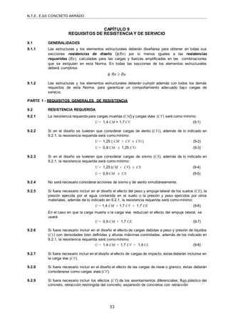 N.T.E. E.60 CONCRETO ARMADO
53
CAPÍTULO 9
REQUISITOS DE RESISTENCIAY DE SERVICIO
9.1 GENERALIDADES
9.1.1 Las estructuras y los elementos estructurales deberán diseñarse para obtener en todas sus
secciones resistencias de diseño (Rn) por lo menos iguales a las resistencias
requeridas (Ru), calculadas para las cargas y fuerzas amplificadas en las combinaciones
que se estipulan en esta Norma. En todas las secciones de los elementos estructurales
deberá cumplirse:
 Rn  Ru
9.1.2 Las estructuras y los elementos estructurales deberán cumplir además con todos los demás
requisitos de esta Norma, para garantizar un comportamiento adecuado bajo cargas de
servicio.
PARTE 1 - REQUISITOS GENERALES DE RESISTENCIA
9.2 RESISTENCIA REQUERIDA
9.2.1 La resistencia requerida para cargas muertas (CM) y cargas vivas (CV) será como mínimo:
U = 1,4 CM + 1,7 CV (9-1)
9.2.2 Si en el diseño se tuvieran que considerar cargas de viento (CVi), además de lo indicado en
9.2.1, la resistencia requerida será comomínimo:
U = 1,25 ( CM + CV  CVi ) (9-2)
U = 0,9 CM  1,25 CVi (9-3)
9.2.3 Si en el diseño se tuvieran que considerar cargas de sismo (CS), además de lo indicado en
9.2.1, la resistencia requerida será comomínimo:
U = 1,25 (CM + CV)  CS (9-4)
U = 0,9 CM  CS (9-5)
9.2.4 No será necesario considerar acciones de sismo y de viento simultáneamente.
9.2.5 Si fuera necesario incluir en el diseño el efecto del peso y empuje lateral de los suelos (CE), la
presión ejercida por el agua contenida en el suelo o la presión y peso ejercidos por otros
materiales, además de lo indicado en 9.2.1, la resistencia requerida será comomínimo:
U = 1,4 CM + 1,7 CV + 1,7 CE (9-6)
En el caso en que la carga muerta o la carga viva reduzcan el efecto del empuje lateral, se
usará:
U = 0,9 CM + 1,7 CE (9-7)
9.2.6 Si fuera necesario incluir en el diseño el efecto de cargas debidas a peso y presión de líquidos
(CL) con densidades bien definidas y alturas máximas controladas, además de los indicado en
9.2.1, la resistencia requerida será comomínimo:
U = 1,4 CM + 1,7 CV + 1,4 CL (9-8)
9.2.7 Si fuera necesario incluir en el diseño el efecto de cargas de impacto, éstas deberán incluirse en
la carga viva (CV).
9.2.8 Si fuera necesario incluir en el diseño el efecto de las cargas de nieve o granizo, éstas deberán
considerarse como cargas vivas (CV).
9.2.9 Si fuera necesario incluir los efectos (CT) de los asentamientos diferenciales, flujo plástico del
concreto, retracción restringida del concreto, expansión de concretos con retracción
 