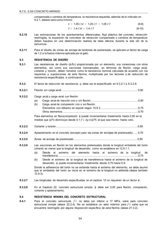 N.T.E. E.60 CONCRETO ARMADO
54
compensada o cambios de temperatura, la resistencia requerida, además de lo indicado en
9.2.1, deberá será como mínimo:
U = 1,05 CM + 1,25 CV + 1,05 CT (9-9)
U = 1,4 CM + 1,4 CT (9-10)
9.2.10 Las estimaciones de los asentamientos diferenciales, flujo plástico del concreto, retracción
restringida, la expansión de concretos de retracción compensada o cambios de temperatura
deben basarse en una determinación realista de tales efectos durante la vida útil de la
estructura.
9.2.11 Para el diseño de zonas de anclaje de tendones de postensado, se aplicará un factor de carga
de 1,2 a la fuerza máxima aplicada por el gato.
9.3 RESISTENCIA DE DISEÑO
9.3.1 Las resistencias de diseño (Rn) proporcionada por un elemento, sus conexiones con otros
elementos, así como sus secciones transversales, en términos de flexión, carga axial,
cortante y torsión, deben tomarse como la resistencia nominal calculada de acuerdo con los
requisitos y suposiciones de esta Norma, multiplicada por los factores  de reducción de
resistencia especificados a continuación.
9.3.2 El factor de reducción de resistencia, , debe ser el especificado en 9.3.2.1 a 9.3.2.8:
9.3.2.1 Flexión sin carga axial ............................................................................................ 0,90
9.3.2.2 Carga axial y carga axial con flexión:
(a) Carga axial de tracción con o sin flexión..........................................................0,90
(b) Carga axial de compresión con o sin flexión:
Elementos con refuerzo en espiral según 10.9.3..............................................0,75
Otros elementos….........................................................................................0,70
Para elementos en flexocompresión  puede incrementarse linealmente hasta 0,90 en la
medida que Pn disminuye desde 0,1 f’c Ag ó Pb, el que sea menor, hasta cero.
9.3.2.3 Cortante y torsión................................................................................................... 0,85
9.3.2.4 Aplastamiento en el concreto (excepto para las zonas de anclajes de postensado) ..... 0,70
9.3.2.5 Zonas de anclaje de postensado .............................................................................0,85
9.3.2.6 Las secciones en flexión en los elementos pretensados donde la longitud embebida del torón
(strand) es menor que la longitud de desarrollo, como se establece en 12.9.1.1:
(a) Desde el extremo del elemento hasta el extremo de la longitud de
transferencia .................................................................................................0,75
(b) Desde el extremo de la longitud de transferencia hasta el extremo de la longitud de
desarrollo,  puede incrementarse linealmente desde 0,75 hasta 0,9.
Donde la adherencia del torón no se extiende hasta el extremo del elemento, se debe asumir
que el embebido del torón se inicia en el extremo de la longitud no adherida (véase también
12.9.3).
9.3.2.7 Las longitudes de desarrollo especificadas en el capítulo 12 no requieren de un factor .
9.3.2.8 En el Capítulo 22, concreto estructural simple,  debe ser 0,65 para flexión, compresión,
cortante y aplastamiento.
9.4 RESISTENCIA MÍNIMA DEL CONCRETO ESTRUCTURAL
9.4.1 Para el concreto estructural, f’c no debe ser inferior a 17 MPa, salvo para concreto
estructural simple (véase 22.2.4). No se establece un valor máximo para f’c salvo que se
encuentre restringido por alguna disposición específica de esta Norma (véase 21.3.2).
 