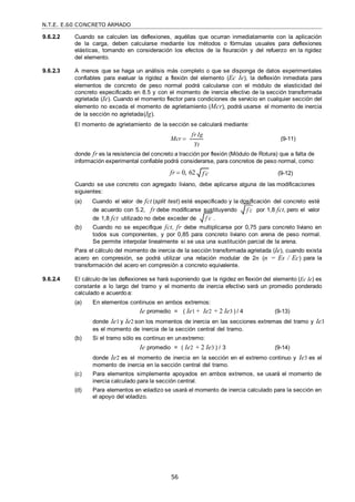 N.T.E. E.60 CONCRETO ARMADO
56
f c

f c

9.6.2.2 Cuando se calculen las deflexiones, aquéllas que ocurran inmediatamente con la aplicación
de la carga, deben calcularse mediante los métodos o fórmulas usuales para deflexiones
elásticas, tomando en consideración los efectos de la fisuración y del refuerzo en la rigidez
del elemento.
9.6.2.3 A menos que se haga un análisis más completo o que se disponga de datos experimentales
confiables para evaluar la rigidez a flexión del elemento (Ec Ie), la deflexión inmediata para
elementos de concreto de peso normal podrá calcularse con el módulo de elasticidad del
concreto especificado en 8.5 y con el momento de inercia efectivo de la sección transformada
agrietada (Ie). Cuando el momento flector para condiciones de servicio en cualquier sección del
elemento no exceda el momento de agrietamiento (Mcr), podrá usarse el momento de inercia
de la sección no agrietada(Ig).
El momento de agrietamiento de la sección se calculará mediante:
Mcr 
fr Ig
Yt
(9-11)
donde fr es la resistencia del concreto a tracción por flexión (Módulo de Rotura) que a falta de
información experimental confiable podrá considerarse, para concretos de peso normal, como:
fr  0, 62 (9-12)
Cuando se use concreto con agregado liviano, debe aplicarse alguna de las modificaciones
siguientes:
(a) Cuando el valor de fct (split test) esté especificado y la dosificación del concreto esté
de acuerdo con 5.2, fr debe modificarse sustituyendo por 1,8 fct, pero el valor
de 1,8 fct utilizado no debe exceder de .
(b) Cuando no se especifique fct, fr debe multiplicarse por 0,75 para concreto liviano en
todos sus componentes, y por 0,85 para concreto liviano con arena de peso normal.
Se permite interpolar linealmente si se usa una sustitución parcial de la arena.
Para el cálculo del momento de inercia de la sección transformada agrietada (Ie), cuando exista
acero en compresión, se podrá utilizar una relación modular de 2n (n = Es / Ec) para la
transformación del acero en compresión a concreto equivalente.
9.6.2.4 El cálculo de las deflexiones se hará suponiendo que la rigidez en flexión del elemento (Ec Ie) es
constante a lo largo del tramo y el momento de inercia efectivo será un promedio ponderado
calculado e acuerdoa:
(a) En elementos continuos en ambos extremos:
Ie promedio = ( Ie1 + Ie2 + 2 Ie3 ) / 4 (9-13)
donde Ie1 y Ie2 son los momentos de inercia en las secciones extremas del tramo y Ie3
es el momento de inercia de la sección central del tramo.
(b) Si el tramo sólo es continuo en unextremo:
Ie promedio = ( Ie2 + 2 Ie3 ) / 3 (9-14)
donde Ie2 es el momento de inercia en la sección en el extremo continuo y Ie3 es el
momento de inercia en la sección central del tramo.
(c) Para elementos simplemente apoyados en ambos extremos, se usará el momento de
inercia calculado para la sección central.
(d) Para elementos en voladizo se usará el momento de inercia calculado para la sección en
el apoyo del voladizo.
f c

 