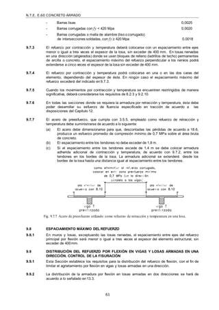 N.T.E. E.60 CONCRETO ARMADO
61
- Barras lisas 0,0025
- Barras corrugadas con fy < 420 Mpa 0,0020
- Barras corrugadas o malla de alambre (liso ocorrugado)
de intersecciones soldadas, con fy  420 Mpa 0,0018
9.7.3 El refuerzo por contracción y temperatura deberá colocarse con un espaciamiento entre ejes
menor o igual a tres veces el espesor de la losa, sin exceder de 400 mm. En losas nervadas
en una dirección (aligerados) donde se usen bloques de relleno (ladrillos de techo) permanentes
de arcilla o concreto, el espaciamiento máximo del refuerzo perpendicular a los nervios podrá
extenderse a cinco veces el espesor de la losa sin exceder de 400 mm.
9.7.4 El refuerzo por contracción y temperatura podrá colocarse en una o en las dos caras del
elemento, dependiendo del espesor de éste. En ningún caso el espaciamiento máximo del
refuerzo excederá del indicado en9.7.3.
9.7.5 Cuando los movimientos por contracción y temperatura se encuentren restringidos de manera
significativa, deberá considerarse los requisitos de 8.2.3 y 9.2.10.
9.7.6 En todas las secciones donde se requiera la armadura por retracción y temperatura, ésta debe
poder desarrollar su esfuerzo de fluencia especificado en tracción de acuerdo a las
disposiciones del Capítulo 12.
9.7.7 El acero de preesfuerzo, que cumpla con 3.5.5, empleado como refuerzo de retracción y
temperatura debe suministrarse de acuerdo a lo siguiente:
(a) El acero debe dimensionarse para que, descontadas las pérdidas de acuerdo a 18.6,
produzca un esfuerzo promedio de compresión mínimo de 0,7 MPa sobre el área bruta
de concreto.
(b) El espaciamiento entre los tendones no debe exceder de 1,8 m.
(c) Si el espaciamiento entre los tendones excede de 1,4 m se debe colocar armadura
adherida adicional de contracción y temperatura, de acuerdo con 9.7.2, entre los
tendones en los bordes de la losa. La armadura adicional se extenderá desde los
bordes de la losa hasta una distancia igual al espaciamiento entre los tendones.
Fig. 9.7.7 Acero de preesfuerzo utilizado como refuerzo de retracción y temperatura en una losa.
9.8 ESPACIAMIENTO MÁXIMO DEL REFUERZO
9.8.1 En muros y losas, exceptuando las losas nervadas, el espaciamiento entre ejes del refuerzo
principal por flexión será menor o igual a tres veces el espesor del elemento estructural, sin
exceder de 400mm.
9.9 DISTRIBUCIÓN DEL REFUERZO POR FLEXIÓN EN VIGAS Y LOSAS ARMADAS EN UNA
DIRECCIÓN. CONTROL DE LA FISURACIÓN
9.9.1 Esta Sección establece los requisitos para la distribución del refuerzo de flexión, con el fin de
limitar el agrietamiento por flexión en vigas y losas armadas en una dirección.
9.9.2 La distribución de la armadura por flexión en losas armadas en dos direcciones se hará de
acuerdo a lo señalado en13.3.
 