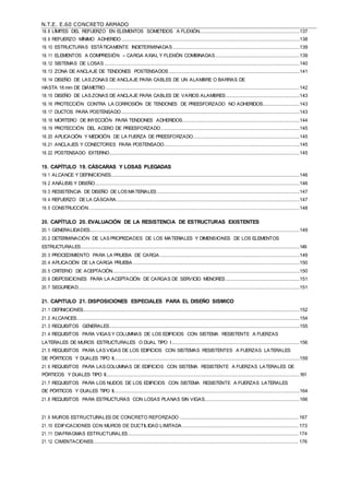 N.T.E. E.60 CONCRETO ARMADO
18.8 LÍMITES DEL REFUERZO EN ELEMENTOS SOMETIDOS A FLEXIÓN............................................................................137
18.9 REFUERZO MÍNIMO ADHERIDO.......................................................................................................................................138
18.10 ESTRUCTURAS ESTÁTICAMENTE INDETERMINADAS ................................................................................................139
18.11 ELEMENTOS A COMPRESIÓN – CARGA AXIAL Y FLEXIÓN COMBINADAS................................................................139
18.12 SISTEMAS DE LOSAS ....................................................................................................................................................140
18.13 ZONA DE ANCLAJE DE TENDONES POSTENSADOS ...................................................................................................141
18.14 DISEÑO DE LAS ZONAS DE ANCLAJE PARA CABLES DE UN ALAMBRE O BARRAS DE
HASTA 16 mm DE DIÁMETRO...................................................................................................................................................142
18.15 DISEÑO DE LAS ZONAS DE ANCLAJE PARA CABLES DE VARIOS ALAMBRES........................................................143
18.16 PROTECCIÓN CONTRA LA CORROSIÓN DE TENDONES DE PREESFORZADO NO ADHERIDOS............................143
18.17 DUCTOS PARA POSTENSADO.......................................................................................................................................143
18.18 MORTERO DE INYECCIÓN PARA TENDONES ADHERIDOS.........................................................................................144
18.19 PROTECCIÓN DEL ACERO DE PREESFORZADO.........................................................................................................145
18.20 APLICACIÓN Y MEDICIÓN DE LA FUERZA DE PREESFORZADO.................................................................................145
18.21 ANCLAJES Y CONECTORES PARA POSTENSADO.......................................................................................................145
18.22 POSTENSADO EXTERNO................................................................................................................................................145
19. CAPÍTULO 19. CÁSCARAS Y LOSAS PLEGADAS
19.1 ALCANCE Y DEFINICIONES...............................................................................................................................................146
19.2 ANÁLISIS Y DISEÑO...........................................................................................................................................................146
19.3 RESISTENCIA DE DISEÑO DE LOS MATERIALES ............................................................................................................147
19.4 REFUERZO DE LA CÁSCARA...........................................................................................................................................147
19.5 CONSTRUCCIÓN................................................................................................................................................................148
20. CAPÍTULO 20. EVALUACIÓN DE LA RESISTENCIA DE ESTRUCTURAS EXISTENTES
20.1 GENERALIDADES...............................................................................................................................................................149
20.2 DETERMINACIÓN DE LAS PROPIEDADES DE LOS MATERIALES Y DIMENSIONES DE LOS ELEMENTOS
ESTRUCTURALES......................................................................................................................................................................149
20.3 PROCEDIMIENTO PARA LA PRUEBA DE CARGA ..........................................................................................................149
20.4 APLICACIÓN DE LA CARGA PRUEBA ..............................................................................................................................150
20.5 CRITERIO DE ACEPTACIÓN..............................................................................................................................................150
20.6 DISPOSICIONES PARA LA ACEPTACIÓN DE CARGAS DE SERVICIO MENORES ........................................................151
20.7 SEGURIDAD........................................................................................................................................................................151
21. CAPITULO 21. DISPOSICIONES ESPECIALES PARA EL DISEÑO SISMICO
21.1 DEFINICIONES....................................................................................................................................................................152
21.2 ALCANCES.........................................................................................................................................................................154
21.3 REQUISITOS GENERALES................................................................................................................................................155
21.4 REQUISITOS PARA VIGAS Y COLUMNAS DE LOS EDIFICIOS CON SISTEMA RESISTENTE A FUERZAS
LATERALES DE MUROS ESTRUCTURALES O DUAL TIPO I.................................................................................................156
21.5 REQUISITOS PARA LAS VIGAS DE LOS EDIFICIOS CON SISTEMAS RESISTENTES A FUERZAS LATERALES
DE PÓRTICOS Y DUALES TIPO II.............................................................................................................................................159
21.6 REQUISITOS PARA LAS COLUMNAS DE EDIFICIOS CON SISTEMA RESISTENTE A FUERZAS LATERALES DE
PÓRTICOS Y DUALES TIPO II...................................................................................................................................................161
21.7 REQUISITOS PARA LOS NUDOS DE LOS EDIFICIOS CON SISTEMA RESISTENTE A FUERZAS LATERALES
DE PÓRTICOS Y DUALES TIPO II.............................................................................................................................................164
21.8 REQUISITOS PARA ESTRUCTURAS CON LOSAS PLANAS SIN VIGAS........................................................................166
21.9 MUROS ESTRUCTURALES DE CONCRETO REFORZADO .......................................................................................... 167
21.10 EDIFICACIONES CON MUROS DE DUCTILIDAD LIMITADA ........................................................................................ 173
21.11 DIAFRAGMAS ESTRUCTURALES................................................................................................................................. 174
21.12 CIMENTACIONES........................................................................................................................................................... 176
 