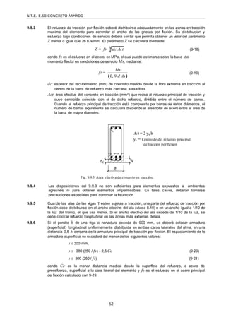 N.T.E. E.60 CONCRETO ARMADO
62
9.9.3 El refuerzo de tracción por flexión deberá distribuirse adecuadamente en las zonas en tracción
máxima del elemento para controlar el ancho de las grietas por flexión. Su distribución y
esfuerzo bajo condiciones de servicio deberá ser tal que permita obtener un valor del parámetro
Z menor o igual que 26 KN/mm. El parámetro Z se calculará mediante:
Z  fs (9-18)
donde fs es el esfuerzo en el acero, en MPa, el cual puede estimarse sobre la base del
momento flector en condiciones de servicio Ms, mediante:
fs 
Ms
0, 9 d As

(9-19)
dc: espesor del recubrimiento (mm) de concreto medido desde la fibra extrema en tracción al
centro de la barra de refuerzo más cercana a esa fibra.
Act: área efectiva del concreto en tracción (mm2) que rodea al refuerzo principal de tracción y
cuyo centroide coincide con el de dicho refuerzo, dividida entre el número de barras.
Cuando el refuerzo principal de tracción está compuesto por barras de varios diámetros, el
número de barras equivalente se calculará dividiendo el área total de acero entre al área de
la barra de mayor diámetro.
Act = 2 ys b
ys = Centroide del refuerzo principal
de tracción por flexión
Fig. 9.9.3 Area efectiva de concreto en tracción.
9.9.4 Las disposiciones del 9.9.3 no son suficientes para elementos expuestos a ambientes
agresivos ni para obtener elementos impermeables. En tales casos, deberán tomarse
precauciones especiales para controlar la fisuración.
9.9.5 Cuando las alas de las vigas T estén sujetas a tracción, una parte del refuerzo de tracción por
flexión debe distribuirse en el ancho efectivo del ala (véase 8.10) o en un ancho igual a 1/10 de
la luz del tramo, el que sea menor. Si el ancho efectivo del ala excede de 1/10 de la luz, se
debe colocar refuerzo longitudinal en las zonas más externas delala.
9.9.6 Si el peralte h de una viga o nervadura excede de 900 mm, se deberá colocar armadura
(superficial) longitudinal uniformemente distribuida en ambas caras laterales del alma, en una
distancia 0,5 h cercana de la armadura principal de tracción por flexión. El espaciamiento de la
armadura superficial no excederá del menor de los siguientes valores:
s  300 mm,
s  380 (250 / fs) – 2,5 Cc (9-20)
s  300 (250 / fs) (9-21)
donde Cc es la menor distancia medida desde la superficie del refuerzo, o acero de
preesfuerzo, superficial a la cara lateral del elemento y fs es el esfuerzo en el acero principal
de flexión calculado con 9-19.
3 dc Act
 