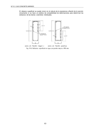 N.T.E. E.60 CONCRETO ARMADO
63
El refuerzo superficial se puede incluir en el cálculo de la resistencia a flexión de la sección
únicamente si se hace un análisis de compatibilidad de deformaciones para determinar los
esfuerzos de las barras o alambres individuales.
Fig. 9.9.6 Refuerzo superficial en vigas con peralte mayor a 900 mm.
 