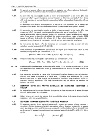 N.T.E. E.60 CONCRETO ARMADO
65
10.3.3 Se permite el uso de refuerzo de compresión en conjunto con refuerzo adicional de tracción
para incrementar la resistencia de elementos sometidos a flexión.
10.3.4 En elementos no preesforzados sujetos a flexión o flexocompresión en los cuales Pn sea
menor que 0,1 f’c Ag, el refuerzo de acero en tracción no deberá exceder de 0,75 Asb, donde
Asb es la cantidad de acero en tracción que produce la falla balanceada en la sección, definida
en 10.3.2.
En elementos con refuerzo en compresión, la porción de Asb equilibrada por el refuerzo en
compresión no deberá reducirse mediante el factor 0,75 estipulado en el párrafo anterior.
10.3.5 En elementos no preesforzados sujetos a flexión o flexocompresión en los cuales Pn sea
menor que 0,1 f’c Ag, puede considerarse alternativamente que el requisito de 10.3.4,
relativo a la cantidad máxima de acero en tracción, se cumple cuando la deformación unitaria
neta, t, del acero en tracción más alejado del borde comprimido es mayor o igual a 0.004
(véase la definición de t en 8.4.1 y la figura 8.4.1). Este criterio es aplicable a secciones de
cualquier forma, sin acero de compresión o con él y/o con acero repartido en el alma.
10.3.6 La resistencia de diseño Pn de elementos en compresión no debe exceder del valor
calculado usando la ecuación (10-1) ó (10-2).
10.3.6.1 Para elementos no preesforzados con refuerzo en espiral que cumplan con 7.10.4 o para
elementos compuestos que cumplan con 10.16:
Pn max = 0,85  Pon = 0,85  [0,85 f c
 ( Ag  Ast)  fy Ast] (10-1)
10.3.6.2 Para elementos no preesforzados con estribos que cumplan con 7.10.5:
Pn max = 0,80  Pon = 0,80  [0,85 f c
 ( Ag  Ast)  fy Ast] (10-2)
10.3.6.3 Para elementos preesforzados, la resistencia de diseño, Pn, no debe exceder de 0,85 Pon
para elementos con refuerzo en espiral y para elementos con estribos no debe exceder de
0,80 Pon.
10.3.7 Los elementos sometidos a carga axial de compresión deben diseñarse para el momento
máximo que puede acompañar a la carga axial. La fuerza axial amplificada Pu, a una
excentricidad dada, no debe exceder de la resistencia de diseño especificada en 10.3.6. El
momento máximo amplificado Mu debe incrementarse por los efectos de esbeltez de
acuerdo con 10.10.
10.4 DISTANCIA ENTRE LOS APOYOS LATERALES DE ELEMENTOS SOMETIDOS A
FLEXIÓN
10.4.1 La separación entre los apoyos laterales de una viga no debe exceder de 50 veces el menor
ancho b del ala o cara en compresión.
10.4.2 Deben tomarse en cuenta los efectos de la excentricidad lateral de la carga al determinar la
separación entre los apoyos laterales.
10.5 REFUERZO MÍNIMO EN ELEMENTOS SOMETIDOS A FLEXIÓN
10.5.1 En cualquier sección de un elemento estructural - excepto en zapatas y losas macizas -
sometido a flexión, donde por el análisis se requiera refuerzo de acero en tracción, el área de
acero que se proporcione será la necesaria para que la resistencia de diseño de la sección sea
por lo menos 1,2 veces el momento de agrietamiento de la sección bruta Mcr (Mn  1,2 Mcr),
donde:
Mcr 
fr Ig
Yt
fr  0, 62 f c

 