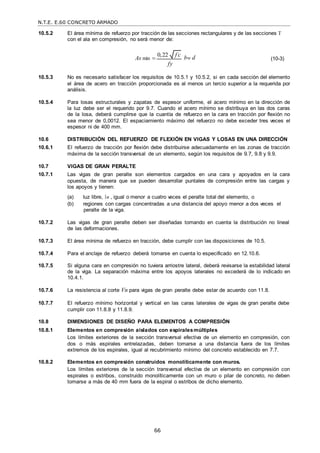 N.T.E. E.60 CONCRETO ARMADO
66
10.5.2 El área mínima de refuerzo por tracción de las secciones rectangulares y de las secciones T
con el ala en compresión, no será menor de:
As min 

bw d
fy
(10-3)
10.5.3 No es necesario satisfacer los requisitos de 10.5.1 y 10.5.2, si en cada sección del elemento
el área de acero en tracción proporcionada es al menos un tercio superior a la requerida por
análisis.
10.5.4 Para losas estructurales y zapatas de espesor uniforme, el acero mínimo en la dirección de
la luz debe ser el requerido por 9.7. Cuando el acero mínimo se distribuya en las dos caras
de la losa, deberá cumplirse que la cuantía de refuerzo en la cara en tracción por flexión no
sea menor de 0,0012. El espaciamiento máximo del refuerzo no debe exceder tres veces el
espesor ni de 400 mm.
10.6 DISTRIBUCIÓN DEL REFUERZO DE FLEXIÓN EN VIGAS Y LOSAS EN UNA DIRECCIÓN
10.6.1 El refuerzo de tracción por flexión debe distribuirse adecuadamente en las zonas de tracción
máxima de la sección transversal de un elemento, según los requisitos de 9.7, 9.8 y 9.9.
10.7 VIGAS DE GRAN PERALTE
10.7.1 Las vigas de gran peralte son elementos cargados en una cara y apoyados en la cara
opuesta, de manera que se pueden desarrollar puntales de compresión entre las cargas y
los apoyos y tienen:
(a) luz libre, n , igual o menor a cuatro veces el peralte total del elemento, o
(b) regiones con cargas concentradas a una distancia del apoyo menor a dos veces el
peralte de la viga.
10.7.2 Las vigas de gran peralte deben ser diseñadas tomando en cuenta la distribución no lineal
de las deformaciones.
10.7.3 El área mínima de refuerzo en tracción, debe cumplir con las disposiciones de 10.5.
10.7.4 Para el anclaje de refuerzo deberá tomarse en cuenta lo especificado en 12.10.6.
10.7.5 Si alguna cara en compresión no tuviera arriostre lateral, deberá revisarse la estabilidad lateral
de la viga. La separación máxima entre los apoyos laterales no excederá de lo indicado en
10.4.1.
10.7.6 La resistencia al corte Vn para vigas de gran peralte debe estar de acuerdo con 11.8.
10.7.7 El refuerzo mínimo horizontal y vertical en las caras laterales de vigas de gran peralte debe
cumplir con 11.8.8 y 11.8.9.
10.8 DIMENSIONES DE DISEÑO PARA ELEMENTOS A COMPRESIÓN
10.8.1 Elementos en compresión aislados con espiralesmúltiples
Los límites exteriores de la sección transversal efectiva de un elemento en compresión, con
dos o más espirales entrelazadas, deben tomarse a una distancia fuera de los límites
extremos de los espirales, igual al recubrimiento mínimo del concreto establecido en 7.7.
10.8.2 Elementos en compresión construidos monolíticamente con muros.
Los límites exteriores de la sección transversal efectiva de un elemento en compresión con
espirales o estribos, construido monolíticamente con un muro o pilar de concreto, no deben
tomarse a más de 40 mm fuera de la espiral o estribos de dicho elemento.
0,22 f c

 