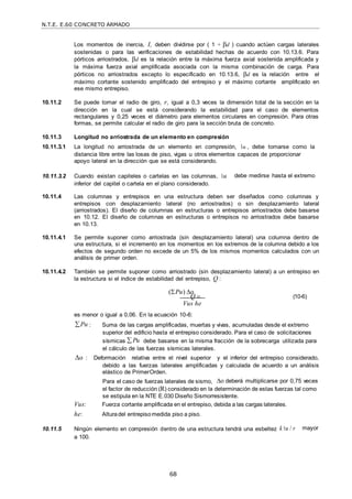 N.T.E. E.60 CONCRETO ARMADO
68
Los momentos de inercia, I, deben dividirse por ( 1 + d ) cuando actúen cargas laterales
sostenidas o para las verificaciones de estabilidad hechas de acuerdo con 10.13.6. Para
pórticos arriostrados, d es la relación entre la máxima fuerza axial sostenida amplificada y
la máxima fuerza axial amplificada asociada con la misma combinación de carga. Para
pórticos no arriostrados excepto lo especificado en 10.13.6, d es la relación entre el
máximo cortante sostenido amplificado del entrepiso y el máximo cortante amplificado en
ese mismo entrepiso.
10.11.2 Se puede tomar el radio de giro, r, igual a 0,3 veces la dimensión total de la sección en la
dirección en la cual se está considerando la estabilidad para el caso de elementos
rectangulares y 0,25 veces el diámetro para elementos circulares en compresión. Para otras
formas, se permite calcular el radio de giro para la sección bruta de concreto.
10.11.3 Longitud no arriostrada de un elemento en compresión
10.11.3.1 La longitud no arriostrada de un elemento en compresión, u , debe tomarse como la
distancia libre entre las losas de piso, vigas u otros elementos capaces de proporcionar
apoyo lateral en la dirección que se está considerando.
10.11.3.2 Cuando existan capiteles o cartelas en las columnas, u
inferior del capitel o cartela en el plano considerado.
debe medirse hasta el extremo
10.11.4 Las columnas y entrepisos en una estructura deben ser diseñados como columnas y
entrepisos con desplazamiento lateral (no arriostrados) o sin desplazamiento lateral
(arriostrados). El diseño de columnas en estructuras o entrepisos arriostrados debe basarse
en 10.12. El diseño de columnas en estructuras o entrepisos no arriostrados debe basarse
en 10.13.
10.11.4.1 Se permite suponer como arriostrada (sin desplazamiento lateral) una columna dentro de
una estructura, si el incremento en los momentos en los extremos de la columna debido a los
efectos de segundo orden no excede de un 5% de los mismos momentos calculados con un
análisis de primer orden.
10.11.4.2 También se permite suponer como arriostrado (sin desplazamiento lateral) a un entrepiso en
la estructura si el índice de estabilidad del entrepiso, Q :
(Pu) o
Q  (10-6)
Vus he
es menor o igual a 0,06. En la ecuación 10-6:
Pu : Suma de las cargas amplificadas, muertas y vivas, acumuladas desde el extremo
superior del edificio hasta el entrepiso considerado. Para el caso de solicitaciones
sísmicas  Pu debe basarse en la misma fracción de la sobrecarga utilizada para
el cálculo de las fuerzas sísmicas laterales.
o : Deformación relativa entre el nivel superior y el inferior del entrepiso considerado,
debido a las fuerzas laterales amplificadas y calculada de acuerdo a un análisis
elástico de PrimerOrden.
Para el caso de fuerzas laterales de sismo, o deberá multiplicarse por 0,75 veces
el factor de reducción (R) considerado en la determinación de estas fuerzas tal como
se estipula en la NTE E.030 Diseño Sismorresistente.
Vus: Fuerza cortante amplificada en el entrepiso, debida a las cargas laterales.
he: Alturadel entrepisomedida piso a piso.
10.11.5 Ningún elemento en compresión dentro de una estructura tendrá una esbeltez k u / r
a 100.
mayor
 
