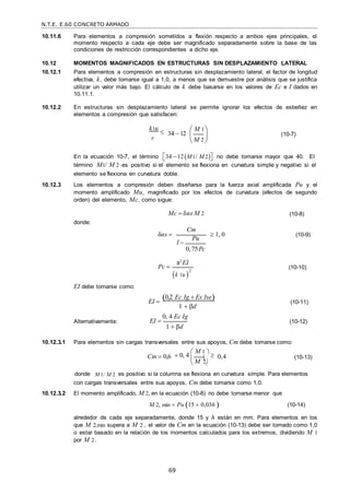 N.T.E. E.60 CONCRETO ARMADO
69
M 2
 M 2
10.11.6 Para elementos a compresión sometidos a flexión respecto a ambos ejes principales, el
momento respecto a cada eje debe ser magnificado separadamente sobre la base de las
condiciones de restricción correspondientes a dicho eje.
10.12 MOMENTOS MAGNIFICADOS EN ESTRUCTURAS SIN DESPLAZAMIENTO LATERAL
10.12.1 Para elementos a compresión en estructuras sin desplazamiento lateral, el factor de longitud
efectiva, k, debe tomarse igual a 1,0, a menos que se demuestre por análisis que se justifica
utilizar un valor más bajo. El cálculo de k debe basarse en los valores de Ec e I dados en
10.11.1.
10.12.2 En estructuras sin desplazamiento lateral se permite ignorar los efectos de esbeltez en
elementos a compresión que satisfacen:
k u


r
34 12
 M 1
 
 

(10-7)
En la ecuación 10-7, el término 
34  12M1/ M 2
 no debe tomarse mayor que 40. El
término M1/ M 2 es positivo si el elemento se flexiona en curvatura simple y negativo si el
elemento se flexiona en curvatura doble.
10.12.3 Los elementos a compresión deben diseñarse para la fuerza axial amplificada Pu y el
momento amplificado Mu, magnificado por los efectos de curvatura (efectos de segundo
orden) del elemento, Mc, como sigue:
donde:
Mc  ns M 2 (10-8)
δns 
Cm
1
Pu
0, 75Pc
 1, 0 (10-9)
EI debe tomarse como:
Pc 
π2
EI
k u 
2
(10-10)
Alternativamente:
EI 

EI 
0,2 Ec Ig  Es Ise
1  d
0, 4 Ec Ig
1  βd
(10-11)
(10-12)
10.12.3.1 Para elementos sin cargas transversales entre sus apoyos, Cm debe tomarse como:
Cm  0,6  0, 4
 M 1 

 

0,4 (10-13)
donde M 1/ M 2 es positivo si la columna se flexiona en curvatura simple. Para elementos
con cargas transversales entre sus apoyos, Cm debe tomarse como 1,0.
10.12.3.2 El momento amplificado, M 2, en la ecuación (10-8) no debe tomarse menor que
M 2, min  Pu 15  0,03h 



(10-14)
alrededor de cada eje separadamente, donde 15 y h están en mm. Para elementos en los
que M 2,min supera a M 2 , el valor de Cm en la ecuación (10-13) debe ser tomado como 1,0
o estar basado en la relación de los momentos calculados para los extremos, dividiendo M 1
por M 2.
 