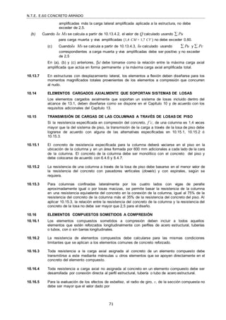 N.T.E. E.60 CONCRETO ARMADO
71
amplificadas más la carga lateral amplificada aplicada a la estructura, no debe
exceder de 2,5.
(b) Cuando δs Ms se calcula a partir de 10.13.4.2, el valor de Q calculado usando  Pu
para carga muerta y viva amplificadas (1,4 CM + 1,7 CV ) no debe exceder 0,60.
(c) Cuandoδs Ms se calcula a partir de 10.13.4.3, δs calculado usando  Pu y  Pc
correspondientes a carga muerta y viva amplificadas debe ser positivo y no exceder
de 2,5
En (a), (b) y (c) anteriores, d debe tomarse como la relación entre la máxima carga axial
amplificada que actúa en forma permanente y la máxima carga axial amplificada total.
10.13.7 En estructuras con desplazamiento lateral, los elementos a flexión deben diseñarse para los
momentos magnificados totales provenientes de los elementos a compresión que concurren
al nudo.
10.14 ELEMENTOS CARGADOS AXIALMENTE QUE SOPORTAN SISTEMAS DE LOSAS
Los elementos cargados axialmente que soportan un sistema de losas incluido dentro del
alcance de 13.1, deben diseñarse como se dispone en el Capítulo 10 y de acuerdo con los
requisitos adicionales del Capítulo 13.
10.15 TRANSMISIÓN DE CARGAS DE LAS COLUMNAS A TRAVÉS DE LOSAS DE PISO
Si la resistencia especificada en compresión del concreto, f’c, de una columna es 1,4 veces
mayor que la del sistema de piso, la transmisión de la carga a través de la losa de piso debe
lograrse de acuerdo con alguna de las alternativas especificadas en 10.15.1, 10.15.2 ó
10.15.3.
10.15.1 El concreto de resistencia especificada para la columna deberá vaciarse en el piso en la
ubicación de la columna y en un área formada por 600 mm adicionales a cada lado de la cara
de la columna. El concreto de la columna debe ser monolítico con el concreto del piso y
debe colocarse de acuerdo con 6.4.6 y 6.4.7.
10.15.2 La resistencia de una columna a través de la losa de piso debe basarse en el menor valor de
la resistencia del concreto con pasadores verticales (dowels) y con espirales, según se
requiera.
10.15.3 Para columnas confinadas lateralmente por los cuatro lados con vigas de peralte
aproximadamente igual o por losas macizas, se permite basar la resistencia de la columna
en una resistencia equivalente del concreto en la conexión de la columna, igual al 75% de la
resistencia del concreto de la columna más el 35% de la resistencia del concreto del piso. Al
aplicar 10.15.3, la relación entre la resistencia del concreto de la columna y la resistencia del
concreto de la losa no debe ser mayor que 2,5 para el diseño.
10.16 ELEMENTOS COMPUESTOS SOMETIDOS A COMPRESIÓN
10.16.1 Los elementos compuestos sometidos a compresión deben incluir a todos aquellos
elementos que estén reforzados longitudinalmente con perfiles de acero estructural, tuberías
o tubos, con o sin barras longitudinales.
10.16.2 La resistencia de elementos compuestos debe calcularse para las mismas condiciones
limitantes que se aplican a los elementos comunes de concreto reforzado.
10.16.3 Toda resistencia a la carga axial asignada al concreto de un elemento compuesto debe
transmitirse a este mediante ménsulas u otros elementos que se apoyen directamente en el
concreto del elemento compuesto.
10.16.4 Toda resistencia a carga axial no asignada al concreto en un elemento compuesto debe ser
desarrollada por conexión directa al perfil estructural, tubería o tubo de acero estructural.
10.16.5 Para la evaluación de los efectos de esbeltez, el radio de giro, r, de la sección compuesta no
debe ser mayor que el valor dado por
 