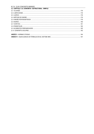 N.T.E. E.60 CONCRETO ARMADO
22. CAPÍTULO 22. CONCRETO ESTRUCTURAL SIMPLE
22.1 ALCANCE.......................................................................................................................................................................... 178
22.2 LIMITACIONES ................................................................................................................................................................. 178
22.3 JUNTAS ............................................................................................................................................................................ 178
22.4 MÉTODO DE DISEÑO ...................................................................................................................................................... 179
22.5 DISEÑO POR RESISTENCIA ........................................................................................................................................... 179
22.6 MUROS ............................................................................................................................................................................. 180
22.7 ZAPATAS.......................................................................................................................................................................... 181
22.8 PEDESTALES ................................................................................................................................................................... 182
22.9 ELEMENTOS PREFABRICADOS ..................................................................................................................................... 182
22.10 CONCRETO CICLOPEO................................................................................................................................................. 182
ANEXO I - NORMAS CITADAS.............................................................................................................................................. 184
ANEXO II - EQUIVALENCIA DE FÓRMULAS EN EL SISTEMA MKS ................................................................................... 187
 