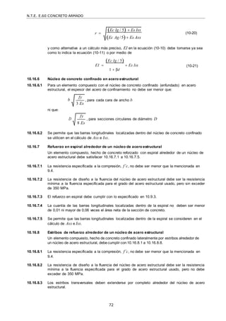 N.T.E. E.60 CONCRETO ARMADO
72
Ec Ig / 5  Es Isx
Ec Ag /5 Es Asx
fy
3 Es
r  (10-20)
y como alternativa a un cálculo más preciso, EI en la ecuación (10-10) debe tomarse ya sea
como lo indica la ecuación (10-11) o por medio de
Ec Ig / 5
EI   Es Isx
1  βd
(10-21)
10.16.6 Núcleo de concreto confinado en acero estructural
10.16.6.1 Para un elemento compuesto con el núcleo de concreto confinado (enfundado) en acero
estructural, el espesor del acero de confinamiento no debe ser menor que:
b , para cada cara de ancho b
ni que:
D , para secciones circulares de diámetro D
10.16.6.2 Se permite que las barras longitudinales localizadas dentro del núcleo de concreto confinado
se utilicen en el cálculo de Asx e Isx.
10.16.7 Refuerzo en espiral alrededor de un núcleo de acero estructural
Un elemento compuesto, hecho de concreto reforzado con espiral alrededor de un núcleo de
acero estructural debe satisfacer 10.16.7.1 a 10.16.7.5.
10.16.7.1 La resistencia especificada a la compresión, f’c, no debe ser menor que la mencionada en
9.4.
10.16.7.2 La resistencia de diseño a la fluencia del núcleo de acero estructural debe ser la resistencia
mínima a la fluencia especificada para el grado del acero estructural usado, pero sin exceder
de 350 MPa.
10.16.7.3 El refuerzo en espiral debe cumplir con lo especificado en 10.9.3.
10.16.7.4 La cuantía de las barras longitudinales localizadas dentro de la espiral no deben ser menor
de 0,01 ni mayor de 0,06 veces el área neta de la sección de concreto.
10.16.7.5 Se permite que las barras longitudinales localizadas dentro de la espiral se consideren en el
cálculo de Asx e Isx.
10.16.8 Estribos de refuerzo alrededor de un núcleo de acero estructural
Un elemento compuesto, hecho de concreto confinado lateralmente por estribos alrededor de
un núcleo de acero estructural, debecumplir con10.16.8.1 a 10.16.8.8.
10.16.8.1 La resistencia especificada a la compresión, f’c, no debe ser menor que la mencionada en
9.4.
10.16.8.2 La resistencia de diseño a la fluencia del núcleo de acero estructural debe ser la resistencia
mínima a la fluencia especificada para el grado de acero estructural usado, pero no debe
exceder de 350 MPa.
10.16.8.3 Los estribos transversales deben extenderse por completo alrededor del núcleo de acero
estructural.
fy
8 Es
 