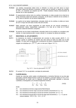 N.T.E. E.60 CONCRETO ARMADO
73
A2 / A1
10.16.8.4 Los estribos transversales deben tener un diámetro no menor que 0,02 veces la mayor
dimensión lateral del elemento compuesto, excepto que los estribos no deben ser menores
de 3/8‖ y no necesitan ser mayores que 5/8‖. Puede emplearse refuerzo electrosoldado de
alambre de un área equivalente.
10.16.8.5 El espaciamiento vertical entre los estribos transversales no debe exceder de la mitad de la
menor dimensión lateral del elemento compuesto, de 48 veces el diámetro de los estribos ni
de 16 veces el diámetro de las barras longitudinales.
10.16.8.6 La cuantía de las barras longitudinales colocadas dentro de los estribos no debe ser menor
de 0,01 ni mayor de 0,06 veces al área neta del concreto.
10.16.8.7 Debe colocarse una barra longitudinal en cada esquina de una sección rectangular y
adicionalmente barras longitudinales espaciadas a no más de la mitad de la menor
dimensión lateral del elemento compuesto.
10.16.8.8 Se permite que las barras longitudinales colocadas dentro de los estribos se consideren para
calcular Asx para resistencia pero no para calcular Isx al evaluar los efectos de esbeltez.
10.17 RESISTENCIA AL APLASTAMIENTO
10.17.1 La resistencia de diseño al aplastamiento del concreto no debe exceder (0,85 f’c A1)
excepto cuando la superficie de soporte sea más ancha en todos los lados que el área
cargada. En este caso se permite que la resistencia de diseño al aplastamiento en el área
cargada se multiplique por , pero no más que 2 (figura 10.17.1).
Fig. 10.17.1 Áreas de aplastamiento A1 y A2.
10.17.2 El numeral 10.17 no es aplicable a anclajes de postensado.
10.18 FLEXIÓN BIAXIAL
Cuando las columnas están sujetas simultáneamente a momentos flectores en sus dos ejes
principales, el diseño deberá hacerse a partir de las hipótesis y principios dados en 10.2 y 10.3.
Alternativamente se podrá usar la siguiente ecuación aproximada, aplicable a columnas
cuadradas o rectangulares con armadura longitudinal simétrica.
1

1

1

1 (10-22)
Pn Pnx Pny Pon
donde :
Pn es la resistencia nominal a carga axial en flexiónbiaxial.
Pnx es la resistencia nominal bajo la acción de momento únicamente en X (ey =0).
Pny es la resistencia nominal bajo la acción de momento únicamente en Y (ex =0).
Pon es la resistencia nominal bajo la acción de carga axial únicamente (ex = ey = 0) que se
calcula mediante: 0,85 f c
 (Ag  Ast)  fy Ast
 