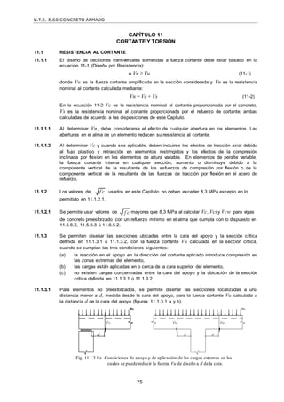 N.T.E. E.60 CONCRETO ARMADO
75
f c

f c

CAPÍTULO 11
CORTANTE Y TORSIÓN
11.1 RESISTENCIA AL CORTANTE
11.1.1 El diseño de secciones transversales sometidas a fuerza cortante debe estar basado en la
ecuación 11-1 (Diseño por Resistencia):
 Vn  Vu (11-1)
donde Vu es la fuerza cortante amplificada en la sección considerada y Vn es la resistencia
nominal al cortante calculada mediante:
Vn = Vc + Vs (11-2)
En la ecuación 11-2 Vc es la resistencia nominal al cortante proporcionada por el concreto,
Vs es la resistencia nominal al cortante proporcionada por el refuerzo de cortante, ambas
calculadas de acuerdo a las disposiciones de este Capítulo.
11.1.1.1 Al determinar Vn, debe considerarse el efecto de cualquier abertura en los elementos. Las
aberturas en el alma de un elemento reducen su resistencia al cortante.
11.1.1.2 Al determinar Vc y cuando sea aplicable, deben incluirse los efectos de tracción axial debida
al flujo plástico y retracción en elementos restringidos y los efectos de la compresión
inclinada por flexión en los elementos de altura variable. En elementos de peralte variable,
la fuerza cortante interna en cualquier sección, aumenta o disminuye debido a la
componente vertical de la resultante de los esfuerzos de compresión por flexión o de la
componente vertical de la resultante de las fuerzas de tracción por flexión en el acero de
refuerzo.
11.1.2 Los valores de
permitido en 11.1.2.1.
usados en este Capítulo no deben exceder 8,3 MPa excepto en lo
11.1.2.1 Se permite usar valores de mayores que 8,3 MPa al calcular Vc, Vci y Vcw para vigas
de concreto preesforzado con un refuerzo mínimo en el alma que cumpla con lo dispuesto en
11.5.6.2, 11.5.6.3 ú 11.6.5.2.
11.1.3 Se permiten diseñar las secciones ubicadas entre la cara del apoyo y la sección crítica
definida en 11.1.3.1 ú 11.1.3.2, con la fuerza cortante Vu calculada en la sección critica,
cuando se cumplan las tres condiciones siguientes:
(a) la reacción en el apoyo en la dirección del cortante aplicado introduce compresión en
las zonas extremas del elemento,
(b) las cargas están aplicadas en o cerca de la cara superior del elemento,
(c) no existen cargas concentradas entre la cara del apoyo y la ubicación de la sección
crítica definida en 11.1.3.1 ú 11.1.3.2.
11.1.3.1 Para elementos no preesforzados, se permite diseñar las secciones localizadas a una
distancia menor a d, medida desde la cara del apoyo, para la fuerza cortante Vu calculada a
la distancia d de la cara del apoyo (figuras 11.1.3.1 a y b).
Fig. 11.1.3.1.a Condiciones de apoyo y de aplicación de las cargas externas en las
cuales se puede reducir la fuerza Vu de diseño a d de la cara.
 
