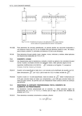 N.T.E. E.60 CONCRETO ARMADO
76
f c
 f c

f c

Fig. 11.1.3.1.b Condiciones de apoyo y de aplicación de las cargas externas
en las cuales no se puede reducir la fuerza Vu de diseño.
11.1.3.2 Para elementos de concreto preesforzado, se permite diseñar las secciones localizadas a
una distancia menor que h/2 (h es el peralte total del elemento) desde la cara del apoyo,
para la fuerza cortante Vu calculada a la distancia h/2 de la cara del apoyo.
11.1.4 Para elementos de gran peralte, losas, zapatas, muros, ménsulas y cartelas, deben aplicarse
las disposiciones especiales de 11.8 a 11.12.
11.2 CONCRETO LIVIANO
11.2.1 Las disposiciones para la resistencia a cortante y torsión se aplican a los concretos de peso
normal. Cuando se emplea concreto con agregado liviano, debe aplicarse alguna de las
siguientes modificaciones en el término
11.5.5.3, 11.5.7.9, 11.6.3.1 y 11.12.3.2.
contenido en el Capítulo 11, excepto en
11.2.1.1 Cuando se ha especificado el valor de fct y el concreto se ha dosificado de acuerdo con 5.2,
debe reemplazarse por 1,8 fct, pero el valor de 1,8 fct no debe exceder de .
11.2.1.2 Cuando el valor fct no esté especificado, todos los valores de deben multiplicarse por
0,75 para concreto liviano en todos sus componentes, y por 0,85 para concreto liviano con
arena de peso normal. Se permite usar una interpolación lineal cuando la arena se sustituya
parcialmente.
11.3 RESISTENCIA AL CORTANTE PROPORCIONADA POR EL CONCRETO EN
ELEMENTOS NO PREESFORZADOS
11.3.1 La resistencia nominal proporcionada por el concreto, Vc, debe calcularse según las
disposiciones de 11.3.1.1 a 11.3.1.3, a menos que se haga un cálculo más detallado de
acuerdo con 11.3.2.
11.3.1.1 Para elementos sometidos únicamente a cortante y flexión:
Vc  0,17 bwd (11-3)
f c

f c

 