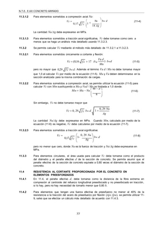 N.T.E. E.60 CONCRETO ARMADO
77
f c

 
11.3.1.2 Para elementos sometidos a compresión axial Nu:
Vc  

Nu

bw d (11-4)
0,17 1
14 Ag 

La cantidad Nu/Ag debe expresarse en MPa.
11.3.1.3 Para elementos sometidos a tracción axial significativa, Vc debe tomarse como cero a
menos que se haga un análisis más detallado usando 11.3.2.3.
11.3.2 Se permite calcular Vc mediante el método más detallado de 11.3.2.1 a 11.3.2.3.
11.3.2.1 Para elementos sometidos únicamente a cortante y flexión:
Vc  (0,16  17 w
Vu d
)
Mu
bwd (11-5)
pero no mayor que 0,29 bw d . Además el término Vu d / Mu no debe tomarse mayor
que 1,0 al calcular Vc por medio de la ecuación (11-5). Mu y Vu deben determinarse en la
sección analizada para la misma combinación de cargas.
11.3.2.2 Para elementos sometidos a compresión axial, se permite utilizar la ecuación (11-5) para
calcular Vc con Mm sustituyendo a Mu y Vud / Mu no limitada a 1,0 donde:
Mm  Mu  Nu
 4h  d 



 (11-6)
 8 
 

Sin embargo, Vc no debe tomarse mayor que
Vc  0, 29 bw d (11-7)
La cantidad Nu/Ag debe expresarse en MPa. Cuando Mm, calculado por medio de la
ecuación (11-6) es negativo, Vc debe calcularse por medio de la ecuación (11-7).
11.3.2.3 Para elementos sometidos a tracción axial significativa:
Vc  

0, 29 Nu 
bw d (11-8)
0,17 1
Ag 
 
pero no menor que cero, donde Nu es la fuerza de tracción y Nu/Ag debe expresarse en
MPa.
11.3.3 Para elementos circulares, el área usada para calcular Vc debe tomarse como el producto
del diámetro y el peralte efectivo d de la sección de concreto. Se permite asumir que el
peralte efectivo de la sección de concreto equivale a 0,80 veces el diámetro de la sección de
concreto.
11.4 RESISTENCIA AL CORTANTE PROPORCIONADA POR EL CONCRETO EN
ELEMENTOS PREESFORZADOS
11.4.1 En 11.4, el peralte efectivo d, debe tomarse como la distancia de la fibra extrema en
compresión al centroide del refuerzo longitudinal preesforzado y no preesforzado en tracción,
si lo hay, pero no hay necesidad de tomarlo menor que 0,80 h.
11.4.2 Para elementos que tengan una fuerza efectiva de preesfuerzo no menor al 40% de la
resistencia a la tracción del acero de preesfuerzo por flexión (Aps fpu), se permite utilizar 11-
9, salvo que se efectúe un cálculo más detallado de acuerdo con 11.4.3.
f c

f c

f c
 1 
0, 29 Nu
Ag
f c

 