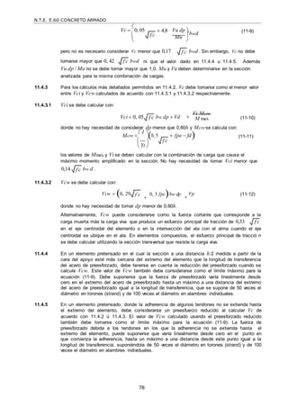 N.T.E. E.60 CONCRETO ARMADO
78
f c

f c

f c

Yt
Vc 

0, 05  4,8 Vu dp 
bwd (11-9)
 Mu 
 
pero no es necesario considerar Vc menor que 0,17 bwd . Sin embargo, Vc no debe
tomarse mayor que 0, 42 bwd ni que el valor dado en 11.4.4 u 11.4.5. Además
Vu dp / Mu no se debe tomar mayor que 1,0. Mu y Vu deben determinarse en la sección
analizada para la misma combinación de cargas.
11.4.3 Para los cálculos más detallados permitidos en 11.4.2, Vc debe tomarse como el menor valor
entre Vci y Vcw calculados de acuerdo con 11.4.3.1 y 11.4.3.2 respectivamente.
11.4.3.1 Vci se debe calcular con:
Vci  0, 05 bw dp  Vd 
Vi Mcre
M max (11-10)
donde no hay necesidad de considerar dp menor que 0,80h y Mcre se calcula con:
Mcre 
 I 
0, 5  fpe  fd (11-11)
 
 
los valores de Mmax y Vi se deben calcular con la combinación de carga que causa el
máximo momento amplificado en la sección. No hay necesidad de tomar Vci menor que
0,14 bw d .
11.4.3.2 Vcw se debe calcular con:
Vcw  0, 29

0, 3 fpcbw dp

Vp (11-12)
donde no hay necesidad de tomar dp menor de 0,80h.
Alternativamente, Vcw puede considerarse como la fuerza cortante que corresponde a la
carga muerta más la carga viva que produce un esfuerzo principal de tracción de 0,33
en el eje centroidal del elemento o en la intersección del ala con el alma cuando el eje
centroidal se ubique en el ala. En elementos compuestos, el esfuerzo principal de tracció n
se debe calcular utilizando la sección transversal que resiste la carga viva.
11.4.4 En un elemento pretensado en el cual la sección a una distancia h/2 medida a partir de la
cara del apoyo esté más cercana del extremo del elemento que la longitud de transferencia
del acero de preesforzado, debe tenerse en cuenta la reducción del preesforzado cuando se
calcule Vcw. Este valor de Vcw también debe considerarse como el límite máximo para la
ecuación (11-9). Debe suponerse que la fuerza de preesforzado varía linealmente desde
cero en el extremo del acero de preesforzado hasta un máximo a una distancia del extremo
del acero de preesforzado igual a la longitud de transferencia, que se supone de 50 veces el
diámetro en torones (strand) y de 100 veces el diámetro en alambres individuales.
11.4.5 En un elemento pretensado, donde la adherencia de algunos tendones no se extienda hasta
el extremo del elemento, debe considerarse un preesfuerzo reducido al calcular Vc de
acuerdo con 11.4.2 ú 11.4.3. El valor de Vcw calculado usando el preesforzado reducido
también debe tomarse como el límite máximo para la ecuación (11-9). La fuerza de
preesforzado debida a los tendones en los que la adherencia no se extienda hasta el
extremo del elemento, puede suponerse que varía linealmente desde cero en el punto en
que comienza la adherencia, hasta un máximo a una distancia desde este punto igual a la
longitud de transferencia, suponiéndola de 50 veces el diámetro en torones (strand) y de 100
veces el diámetro en alambres individuales.
f c

f c

f c

f c

f c

 