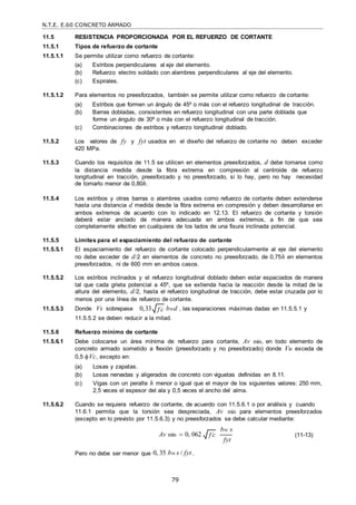 N.T.E. E.60 CONCRETO ARMADO
79
f c

11.5 RESISTENCIA PROPORCIONADA POR EL REFUERZO DE CORTANTE
11.5.1 Tipos de refuerzo de cortante
11.5.1.1 Se permite utilizar como refuerzo de cortante:
(a) Estribos perpendiculares al eje del elemento.
(b) Refuerzo electro soldado con alambres perpendiculares al eje del elemento.
(c) Espirales.
11.5.1.2 Para elementos no preesforzados, también se permite utilizar como refuerzo de cortante:
(a) Estribos que formen un ángulo de 45º o más con el refuerzo longitudinal de tracción.
(b) Barras dobladas, consistentes en refuerzo longitudinal con una parte doblada que
forme un ángulo de 30º o más con el refuerzo longitudinal de tracción.
(c) Combinaciones de estribos y refuerzo longitudinal doblado.
11.5.2 Los valores de fy y fyt usados en el diseño del refuerzo de cortante no deben exceder
420 MPa.
11.5.3 Cuando los requisitos de 11.5 se utilicen en elementos preesforzados, d debe tomarse como
la distancia medida desde la fibra extrema en compresión al centroide de refuerzo
longitudinal en tracción, preesforzado y no preesforzado, si lo hay, pero no hay necesidad
de tomarlo menor de 0,80h.
11.5.4 Los estribos y otras barras o alambres usados como refuerzo de cortante deben extenderse
hasta una distancia d medida desde la fibra extrema en compresión y deben desarrollarse en
ambos extremos de acuerdo con lo indicado en 12.13. El refuerzo de cortante y torsión
deberá estar anclado de manera adecuada en ambos extremos, a fin de que sea
completamente efectivo en cualquiera de los lados de una fisura inclinada potencial.
11.5.5 Límites para el espaciamiento del refuerzo de cortante
11.5.5.1 El espaciamiento del refuerzo de cortante colocado perpendicularmente al eje del elemento
no debe exceder de d/2 en elementos de concreto no preesforzado, de 0,75h en elementos
preesforzados, ni de 600 mm en ambos casos.
11.5.5.2 Los estribos inclinados y el refuerzo longitudinal doblado deben estar espaciados de manera
tal que cada grieta potencial a 45º, que se extienda hacia la reacción desde la mitad de la
altura del elemento, d/2, hasta el refuerzo longitudinal de tracción, debe estar cruzada por lo
menos por una línea de refuerzo de cortante.
11.5.5.3 Donde Vs sobrepase 0,33 bwd , las separaciones máximas dadas en 11.5.5.1 y
11.5.5.2 se deben reducir a la mitad.
11.5.6 Refuerzo mínimo de cortante
11.5.6.1 Debe colocarse un área mínima de refuerzo para cortante, Av min, en todo elemento de
concreto armado sometido a flexión (preesforzado y no preesforzado) donde Vu exceda de
0,5 Vc, excepto en:
(a) Losas y zapatas.
(b) Losas nervadas y aligerados de concreto con viguetas definidas en 8.11.
(c) Vigas con un peralte h menor o igual que el mayor de los siguientes valores: 250 mm,
2,5 veces el espesor del ala y 0,5 veces el ancho del alma.
11.5.6.2 Cuando se requiera refuerzo de cortante, de acuerdo con 11.5.6.1 o por análisis y cuando
11.6.1 permita que la torsión sea despreciada, Av min para elementos preesforzados
(excepto en lo previsto por 11.5.6.3) y no preesforzados se debe calcular mediante:
Av min  0, 062
Pero no debe ser menor que 0, 35 bw s / fyt .
bw s
fyt
(11-13)
f c

 