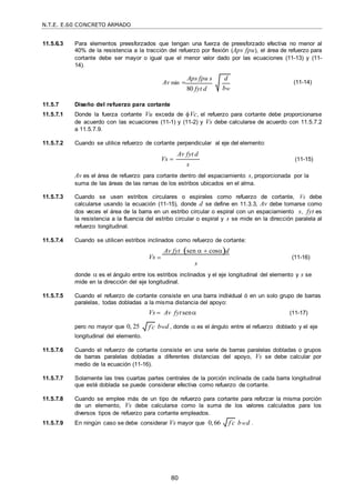 N.T.E. E.60 CONCRETO ARMADO
80
f c


11.5.6.3 Para elementos preesforzados que tengan una fuerza de preesforzado efectiva no menor al
40% de la resistencia a la tracción del refuerzo por flexión (Aps fpu), el área de refuerzo para
cortante debe ser mayor o igual que el menor valor dado por las ecuaciones (11-13) y (11-
14).
Av min 
Aps fpu s
(11-14)
80 fyt d
11.5.7 Diseño del refuerzo para cortante
11.5.7.1 Donde la fuerza cortante Vu exceda de Vc, el refuerzo para cortante debe proporcionarse
de acuerdo con las ecuaciones (11-1) y (11-2) y Vs debe calcularse de acuerdo con 11.5.7.2
a 11.5.7.9.
11.5.7.2 Cuando se utilice refuerzo de cortante perpendicular al eje del elemento:
Vs 
Av fyt d
s
(11-15)
Av es el área de refuerzo para cortante dentro del espaciamiento s, proporcionada por la
suma de las áreas de las ramas de los estribos ubicados en el alma.
11.5.7.3 Cuando se usen estribos circulares o espirales como refuerzo de cortante, Vs debe
calcularse usando la ecuación (11-15), donde d se define en 11.3.3, Av debe tomarse como
dos veces el área de la barra en un estribo circular o espiral con un espaciamiento s, fyt es
la resistencia a la fluencia del estribo circular o espiral y s se mide en la dirección paralela al
refuerzo longitudinal.
11.5.7.4 Cuando se utilicen estribos inclinados como refuerzo de cortante:
Av fyt sen   cosd
Vs (11-16)
s
donde  es el ángulo entre los estribos inclinados y el eje longitudinal del elemento y s se
mide en la dirección del eje longitudinal.
11.5.7.5 Cuando el refuerzo de cortante consiste en una barra individual ó en un solo grupo de barras
paralelas, todas dobladas a la misma distancia del apoyo:
Vs  Av fytsen (11-17)
pero no mayor que 0, 25
longitudinal del elemento.
bwd , donde  es el ángulo entre el refuerzo doblado y el eje
11.5.7.6 Cuando el refuerzo de cortante consiste en una serie de barras paralelas dobladas o grupos
de barras paralelas dobladas a diferentes distancias del apoyo, Vs se debe calcular por
medio de la ecuación (11-16).
11.5.7.7 Solamente las tres cuartas partes centrales de la porción inclinada de cada barra longitudinal
que esté doblada se puede considerar efectiva como refuerzo de cortante.
11.5.7.8 Cuando se emplee más de un tipo de refuerzo para cortante para reforzar la misma porción
de un elemento, Vs debe calcularse como la suma de los valores calculados para los
diversos tipos de refuerzo para cortante empleados.
11.5.7.9 En ningún caso se debe considerar Vs mayor que 0,66 bwd .
d
bw
f c

 