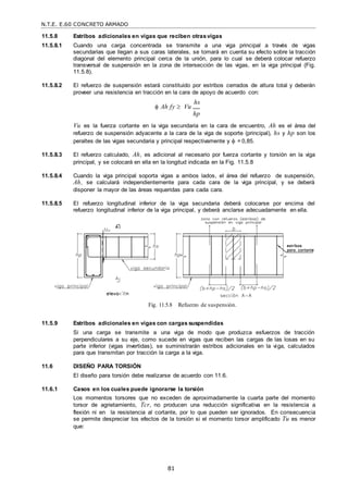 N.T.E. E.60 CONCRETO ARMADO
81
11.5.8 Estribos adicionales en vigas que reciben otrasvigas
11.5.8.1 Cuando una carga concentrada se transmite a una viga principal a través de vigas
secundarias que llegan a sus caras laterales, se tomará en cuenta su efecto sobre la tracción
diagonal del elemento principal cerca de la unión, para lo cual se deberá colocar refuerzo
transversal de suspensión en la zona de intersección de las vigas, en la viga principal (Fig.
11.5.8).
11.5.8.2 El refuerzo de suspensión estará constituido por estribos cerrados de altura total y deberán
proveer una resistencia en tracción en la cara de apoyo de acuerdo con:
 Ah fy  Vu
hs
hp
Vu es la fuerza cortante en la viga secundaria en la cara de encuentro, Ah es el área del
refuerzo de suspensión adyacente a la cara de la viga de soporte (principal), hs y hp son los
peraltes de las vigas secundaria y principal respectivamente y  = 0,85.
11.5.8.3 El refuerzo calculado, Ah, es adicional al necesario por fuerza cortante y torsión en la viga
principal, y se colocará en ella en la longitud indicada en la Fig. 11.5.8
11.5.8.4 Cuando la viga principal soporta vigas a ambos lados, el área del refuerzo de suspensión,
Ah, se calculará independientemente para cada cara de la viga principal, y se deberá
disponer la mayor de las áreas requeridas para cada cara.
11.5.8.5 El refuerzo longitudinal inferior de la viga secundaria deberá colocarse por encima del
refuerzo longitudinal inferior de la viga principal, y deberá anclarse adecuadamente en ella.
Fig. 11.5.8 Refuerzo de suspensión.
11.5.9 Estribos adicionales en vigas con cargas suspendidas
Si una carga se transmite a una viga de modo que produzca esfuerzos de tracción
perpendiculares a su eje, como sucede en vigas que reciben las cargas de las losas en su
parte inferior (vigas invertidas), se suministrarán estribos adicionales en la viga, calculados
para que transmitan por tracción la carga a la viga.
11.6 DISEÑO PARA TORSIÓN
El diseño para torsión debe realizarse de acuerdo con 11.6.
11.6.1 Casos en los cuales puede ignorarse la torsión
Los momentos torsores que no exceden de aproximadamente la cuarta parte del momento
torsor de agrietamiento, Tcr, no producen una reducción significativa en la resistencia a
flexión ni en la resistencia al cortante, por lo que pueden ser ignorados. En consecuencia
se permite despreciar los efectos de la torsión si el momento torsor amplificado Tu es menor
que:
 