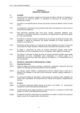 N.T.E. E.60 CONCRETO ARMADO
1
CAPÍTULO 1
REQUISITOS GENERALES
1.1 ALCANCE
1.1.1 Esta Norma fija los requisitos y exigencias mínimas para el análisis, el diseño, los materiales, la
construcción, el control de calidad y la supervisión de estructuras de concreto armado,
preesforzado y simple.
1.1.2 Los planos y las especificaciones técnicas del proyecto estructural deberán cumplir con esta
Norma.
1.1.3 Lo establecido en esta Norma tiene prioridad cuando está en discrepancia con otras normas a
las que ella hace referencia.
1.1.4 Para estructuras especiales tales como arcos, tanques, reservorios, depósitos, silos,
chimeneas y estructuras resistentes a explosiones, las disposiciones de esta Norma regirán
en lo que sean aplicables.
1.1.5 Esta Norma no controla el diseño e instalación de las porciones de pilotes de concreto, pilas
excavadas y cajones de cimentación que quedan enterrados en el suelo, excepto en lo
dispuesto en el Capítulo 21.
1.1.6 Esta Norma no rige el diseño y la construcción de losas apoyadas en el suelo, a menos que
la losa transmita cargas verticales o laterales desde otras partes de la estructura al suelo.
1.1.7 El diseño y construcción de losas de concreto estructural, vaciadas sobre moldes
permanentes de acero consideradas como no compuestas, están regidos por esta Norma.
1.1.8 Esta Norma no rige para el diseño de losas de concreto estructural vaciadas sobre moldes
permanentes de acero consideradas como compuestas. El concreto usado en la
construcción de tales losas debe estar regido por los Capítulos 1 a 7 de esta Norma, en lo
que sea aplicable.
1.2 PROYECTO, EJECUCIÓN E INSPECCIÓN DE LA OBRA
1.2.1 Requisitos Generales
1.2.1.1 Todas las etapas del proyecto estructural, construcción, supervisión e inspección de la obra
deberán ser realizadas por personal profesional y técnico calificado.
1.2.1.2 Los cálculos, planos, detalles y especificaciones técnicas deberán llevar la firma de un
Ingeniero Civil Colegiado, el cual será el único autorizado a aprobar cualquier modificación a
los mismos.
1.2.1.3 La construcción deberá ser ejecutada e inspeccionada por ingenieros civiles colegiados, los
cuales serán responsables del cumplimiento de lo indicado en los planos y especificaciones
técnicas.
1.2.2 Proyecto
1.2.2.1 La concepción estructural deberá hacerse de acuerdo a los criterios de estructuración
indicados en la NTE E.030 DiseñoSismorresistente.
1.2.2.2 La determinación de las cargas actuantes se hará de acuerdo a lo indicado en la NTE E.020
Cargas y en la NTE E.030 DiseñoSismorresistente.
1.2.2.3 El Ingeniero Proyectista podrá elegir los procedimientos de análisis. El diseño de la estructura
deberá cumplir con los requerimientos de esta Norma.
 