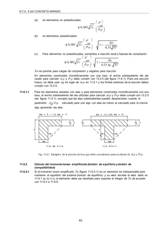 N.T.E. E.60 CONCRETO ARMADO
82
 
 
 
cp
(a) en elementos no preesforzados:
 A2 
 0, 083
(b) en elementos preesforzados:
f c

cp
 Pcp 
 A2 
 0, 083 f c
 cp
 Pcp 

(c) Para elementos no preesforzados sometidos a tracción axial o fuerzas de compresión:
 A2 
 0, 083 f c

cp
 Pcp 

Nu es positivo para cargas de compresión y negativo para tracción.
En elementos construidos monolíticamente con una losa, el ancho sobresaliente del ala
usado para calcular Acp y Pcp debe cumplir con 13.2.5 (ver figura 11.6.1). Para una sección
hueca, se debe usar Ag en lugar de Acp en 11.6.1 y los límites externos de la sección deben
cumplir con 13.2.5.
11.6.1.1 Para los elementos aislados con alas y para elementos construidos monolíticamente con una
losa, el ancho sobresaliente del ala utilizado para calcular Acp y Pcp debe cumplir con 13.2.5
(ver figura 11.6.1), excepto que las alas sobresalientes pueden despreciarse cuando el
parámetro A2
/ Pcp calculado para una viga con alas es menor al calculado para la misma
viga ignorando las alas.
Fig. 11.6.1 Ejemplos de la porción de losa que debe considerarse para el cálculo de Acp y Pcp.
11.6.2 Cálculo del momento torsor amplificado (torsión de equilibrio y torsión de
compatibilidad)
11.6.2.1 Si el momento torsor amplificado Tu (figura 11.6.2.1) en un elemento es indispensable para
mantener el equilibrio del sistema (torsión de equilibrio) y su valor excede el valor dado en
11.6.1 a), b) ó c), el elemento debe ser diseñado para soportar el íntegro de Tu de acuerdo
con 11.6.3 a 11.6.6.
1 
fpc
0,33 f c

1 
Nu
0,33 Ag f c

 
