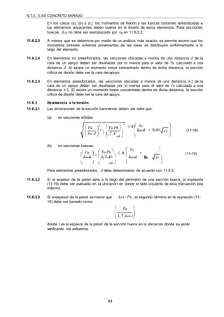 N.T.E. E.60 CONCRETO ARMADO
84
f c

 
En los casos (a), (b) ó (c), los momentos de flexión y las fuerzas cortantes redistribuidas a
los elementos adyacentes deben usarse en el diseño de estos elementos. Para secciones
huecas, Acp no debe ser reemplazado por Ag en 11.6.2.2.
11.6.2.3 A menos que se determine por medio de un análisis más exacto, se permite asumir que los
momentos torsores externos provenientes de las losas se distribuyen uniformemente a lo
largo del elemento.
11.6.2.4 En elementos no preesforzados, las secciones ubicadas a menos de una distancia d de la
cara de un apoyo deben ser diseñadas por lo menos para el valor de Tu calculado a una
distancia d. Si existe un momento torsor concentrado dentro de dicha distancia, la sección
crítica de diseño debe ser la cara del apoyo.
11.6.2.5 En elementos preesforzados, las secciones ubicadas a menos de una distancia h/2 de la
cara de un apoyo deben ser diseñadas por lo menos para el valor de Tu calculado a una
distancia h/2. Si existe un momento torsor concentrado dentro de dicha distancia, la sección
crítica de diseño debe ser la cara del apoyo.
11.6.3 Resistencia a la torsión
11.6.3.1 Las dimensiones de la sección transversal deben ser tales que:
(a) en secciones sólidas:
 Vc 
  
bw d  0,66  (11-18)
 

(b) en secciones huecas:
 Vu 

 Tu Ph 


 
 Vc
 




 (11-19)
 bw d   1, 7 A2 

bw d 0,
66 fc 
   oh   
Para elementos preesforzados, d debe determinarse de acuerdo con 11.5.3.
11.6.3.2 Si el espesor de la pared varía a lo largo del perímetro de una sección hueca, la expresión
(11-19) debe ser evaluada en la ubicación en donde el lado izquierdo de esta inecuación sea
máximo.
11.6.3.3 Si el espesor de la pared es menor que
19) debe ser tomado como:
Aoh / Ph , el segundo término en la expresión (11-
 Tu 

1, 7 Aoh t


donde t es el espesor de la pared de la sección hueca en la ubicación donde se están
verificando los esfuerzos.
 Vu

bw d
 
 1, 7 A2

2
2
 Tu Ph 
   oh 

 
