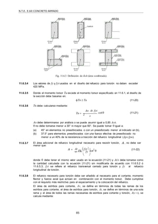 N.T.E. E.60 CONCRETO ARMADO
85
Fig. 11.6.3 Definición de Aoh (área sombreada).
11.6.3.4 Los valores de fy y fyt usados en el diseño del refuerzo para torsión no deben exceder
420 MPa.
11.6.3.5 Donde el momento torsor Tu excede el momento torsor especificado en 11.6.1, el diseño de
la sección debe basarse en:
11.6.3.6 Tn debe calcularse mediante:
Tn  Tu (11-20)
Tn  2
Ao At fyt
cot (11-21)
s
Ao debe determinarse por análisis o se puede asumir igual a 0,85 Aoh.
 no debe tomarse menor a 30° ni mayor que 60°. Se puede tomar  igual a:
(a) 45° en elementos no preesforzados o con un preesforzado menor al indicado en (b),
(b) 37.5° para elementos preesforzados con una fuerza efectiva de preesforzado no
menor a un 40% de la resistencia a tracción del refuerzo longitudinal (Aps fpu).
11.6.3.7 El área adicional de refuerzo longitudinal necesario para resistir torsión, A , no debe ser
menor que:
A  At
Ph
 fyt 
cot2


  
 (11-22)
s  fy 
 
donde  debe tener el mismo valor usado en la ecuación (11-21) y At/s debe tomarse como
la cantidad calculada con la ecuación (11-21) sin modificarla de acuerdo con 11.6.5.2 ó
11.6.5.3; fyt se refiere al refuerzo transversal cerrado para torsión y fy al refuerzo
longitudinal de torsión.
11.6.3.8 El refuerzo necesario para torsión debe ser añadido al necesario para el cortante, momento
flector y fuerza axial que actúan en combinación con el momento torsor. Debe cumplirse
con el requisito más restrictivo para el espaciamiento y la colocación del refuerzo.
El área de estribos para cortante, Av, se define en términos de todas las ramas de los
estribos para cortante, el área de estribos para torsión, At, se define en términos de una sola
rama y el área de todos las ramas necesarias de estribos para cortante y torsión, A(v+t), se
calcula mediante:
 